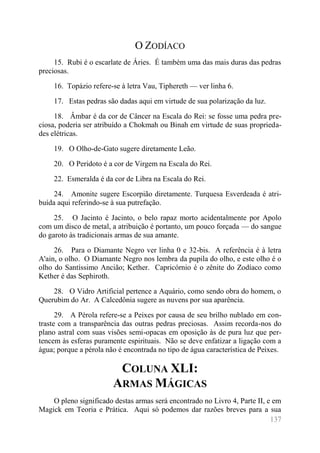 137 
O ZODÍACO 
15. Rubi é o escarlate de Áries. É também uma das mais duras das pedras preciosas. 
16. Topázio refere-se à letra Vau, Tiphereth — ver linha 6. 
17. Estas pedras são dadas aqui em virtude de sua polarização da luz. 
18. Âmbar é da cor de Câncer na Escala do Rei: se fosse uma pedra pre- ciosa, poderia ser atribuído a Chokmah ou Binah em virtude de suas proprieda- des elétricas. 
19. O Olho-de-Gato sugere diretamente Leão. 
20. O Peridoto é a cor de Virgem na Escala do Rei. 
22. Esmeralda é da cor de Libra na Escala do Rei. 
24. Amonite sugere Escorpião diretamente. Turquesa Esverdeada é atri- buída aqui referindo-se à sua putrefação. 
25. O Jacinto é Jacinto, o belo rapaz morto acidentalmente por Apolo com um disco de metal, a atribuição é portanto, um pouco forçada — do sangue do garoto às tradicionais armas de sua amante. 
26. Para o Diamante Negro ver linha 0 e 32-bis. A referência é à letra A'ain, o olho. O Diamante Negro nos lembra da pupila do olho, e este olho é o olho do Santíssimo Ancião; Kether. Capricórnio é o zênite do Zodíaco como Kether é das Sephiroth. 
28. O Vidro Artificial pertence a Aquário, como sendo obra do homem, o Querubim do Ar. A Calcedônia sugere as nuvens por sua aparência. 
29. A Pérola refere-se a Peixes por causa de seu brilho nublado em con- traste com a transparência das outras pedras preciosas. Assim recorda-nos do plano astral com suas visões semi-opacas em oposição às de pura luz que per- tencem às esferas puramente espirituais. Não se deve enfatizar a ligação com a água; porque a pérola não é encontrada no tipo de água característica de Peixes. 
COLUNA XLI: ARMAS MÁGICAS 
O pleno significado destas armas será encontrado no Livro 4, Parte II, e em Magick em Teoria e Prática. Aqui só podemos dar razões breves para a sua  