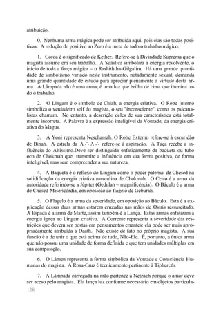 138 
atribuição. 
0. Nenhuma arma mágica pode ser atribuída aqui, pois elas são todas posi- tivas. A redução do positivo ao Zero é a meta de todo o trabalho mágico. 
1. Coroa é o significado de Kether. Refere-se à Divindade Suprema que o magista assume em seu trabalho. A Suástica simboliza a energia revolvente, o início de toda a força mágica – o Rashith ha-Gilgalim. Há uma grande quanti- dade de simbolismo variado neste instrumento, notadamente sexual; demanda uma grande quantidade de estudo para apreciar plenamente a virtude desta ar- ma. A Lâmpada não é uma arma; é uma luz que brilha de cima que ilumina to- do o trabalho. 
2. O Lingam é o símbolo de Chiah, a energia criativa. O Robe Interno simboliza o verdadeiro self do magista, o seu "inconsciente", como os psicana- listas chamam. No entanto, a descrição deles de sua característica está total- mente incorreta. A Palavra é a expressão inteligível da Vontade, da energia cri- ativa do Magus. 
3. A Yoni representa Neschamah. O Robe Externo refere-se à escuridão de Binah. A estrela da Α∴Α∴ refere-se à aspiração. A Taça recebe a in- fluência do Altíssimo.Deve ser distinguida enfaticamente da baqueta ou tubo oco de Chokmah que transmite a influência em sua forma positiva, de forma inteligível, mas sem compreender a sua natureza. 
4. A Baqueta é o reflexo do Lingam como o poder paternal de Chesed na solidificação da energia criativa masculina de Chokmah. O Cetro é a arma da autoridade referindo-se a Júpiter (Gedulah – magnificência). O Báculo é a arma de Chesed-Misericórdia, em oposição ao flagelo de Geburah. 
5. O Flagelo é a arma da severidade, em oposição ao Báculo. Esta é a ex- plicação dessas duas armas estarem cruzadas nas mãos de Osíris ressuscitado. A Espada é a arma de Marte, assim também é a Lança. Estas armas enfatizam a energia ígnea no Lingam criativo. A Corrente representa a severidade das res- trições que devem ser postas em pensamentos errantes: ela pode ser mais apro- priadamente atribuída a Daath. Não existe de fato no próprio magista. A sua função é a de unir o que está acima de tudo, Não-Ele. É, portanto, a única arma que não possui uma unidade de forma definida e que tem unidades múltiplas em sua composição. 
6. O Lámen representa a forma simbólica da Vontade e Consciência Hu- manas do magista. A Rosa-Cruz é tecnicamente pertinente à Tiphereth. 
7. A Lâmpada carregada na mão pertence a Netzach porque o amor deve ser aceso pelo magista. Ela lança luz conforme necessário em objetos particula-  