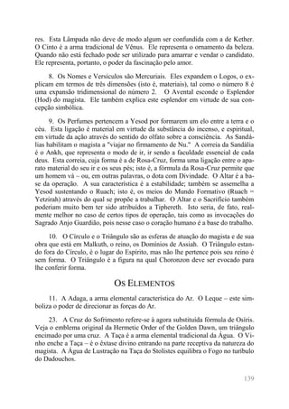 139 
res. Esta Lâmpada não deve de modo algum ser confundida com a de Kether. O Cinto é a arma tradicional de Vênus. Ele representa o ornamento da beleza. Quando não está fechado pode ser utilizado para amarrar e vendar o candidato. Ele representa, portanto, o poder da fascinação pelo amor. 
8. Os Nomes e Versículos são Mercuriais. Eles expandem o Logos, o ex- plicam em termos de três dimensões (isto é, materiais), tal como o número 8 é uma expansão tridimensional do número 2. O Avental esconde o Esplendor (Hod) do magista. Ele também explica este esplendor em virtude de sua con- cepção simbólica. 
9. Os Perfumes pertencem a Yesod por formarem um elo entre a terra e o céu. Esta ligação é material em virtude da substância do incenso, e espiritual, em virtude da ação através do sentido do olfato sobre a consciência. As Sandá- lias habilitam o magista a "viajar no firmamento de Nu." A correia da Sandália é o Ankh, que representa o modo de ir, ir sendo a faculdade essencial de cada deus. Esta correia, cuja forma é a de Rosa-Cruz, forma uma ligação entre o apa- rato material do seu ir e os seus pés; isto é, a fórmula da Rosa-Cruz permite que um homem vá – ou, em outras palavras, o dota com Divindade. O Altar é a ba- se da operação. A sua característica é a estabilidade; também se assemelha a Yesod sustentando o Ruach; isto é, os meios do Mundo Formativo (Ruach = Yetzirah) através do qual se propõe a trabalhar. O Altar e o Sacrifício também poderiam muito bem ter sido atribuídos a Tiphereth. Isto seria, de fato, real- mente melhor no caso de certos tipos de operação, tais como as invocações do Sagrado Anjo Guardião, pois nesse caso o coração humano é a base do trabalho. 
10. O Círculo e o Triângulo são as esferas de atuação do magista e de sua obra que está em Malkuth, o reino, os Domínios de Assiah. O Triângulo estan- do fora do Círculo, é o lugar do Espírito, mas não lhe pertence pois seu reino é sem forma. O Triângulo é a figura na qual Choronzon deve ser evocado para lhe conferir forma. 
OS ELEMENTOS 
11. A Adaga, a arma elemental característica do Ar. O Leque – este sim- boliza o poder de direcionar as forças do Ar. 
23. A Cruz do Sofrimento refere-se à agora substituída fórmula de Osíris. Veja o emblema original da Hermetic Order of the Golden Dawn, um triângulo encimado por uma cruz. A Taça é a arma elemental tradicional da Água. O Vi- nho enche a Taça – é o êxtase divino entrando na parte receptiva da natureza do magista. A Água de Lustração na Taça do Stolistes equilibra o Fogo no turíbulo do Dadouchos.  