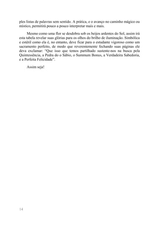 14 
ples listas de palavras sem sentido. A prática, e o avanço no caminho mágico ou místico, permitirá pouco a pouco interpretar mais e mais. 
Mesmo como uma flor se desdobra sob os beijos ardentes do Sol, assim irá esta tabela revelar suas glórias para os olhos do brilho de iluminação. Simbólica e estéril como ela é, no entanto, deve ficar para o estudante vigoroso como um sacramento perfeito, de modo que reverentemente fechando suas páginas ele deva exclamar: “Que isso que temos partilhado sustente-nos na busca pela Quintessência, a Pedra do o Sábio, o Summum Bonus, a Verdadeira Sabedoria, e a Perfeita Felicidade”. 
Assim seja!  