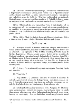 140 
31. A Baqueta é a arma elemental do Fogo. Não deve ser confundida com a Baqueta de Chokmah ou de Chesed, assim como a Taça da Água não deve ser confundida com a de Binah. As armas elementais são meramente vice-regentes das verdadeiras armas das Sephiroth. O turíbulo ou lâmpada é carregada pelo Dadouchos para consagrar o candidato com fogo. A Pirâmide de Fogo é no ge- ral uma arma menor e só é usada em certas cerimônias de tipo incomum55. 
32 bis. O Pantáculo é a arma elemental da Terra. O prato de pão e sal, ou às vezes apenas sal, é seu equivalente, mas é usado ativamente para administrar ao candidato, às vezes para selar sua obrigação, às vezes, para alimentá-lo espi- ritualmente. Pão e Sal são as duas principais substâncias tradicionalmente sa- gradas à Terra. 
31 bis. O Ovo Alado é o símbolo da energia fálica espiritualizada. O Ovo é Akasa, a fonte de toda a criação. Há muitos símbolos equivalentes. 
OS PLANETAS 
12. A Baqueta é aquela da Vontade ou Palavra, o Logos. O Caduceu é o bastão lendário de Mercúrio, e deve ser cuidadosamente distinguido do tubo oco de Chokmah. Ele representa o Pilar do Meio coroado pelo Globo Alado de Kether. É, portanto, o falo emplumado enquanto distinto do falo coroado pela Fênix da criação da vida animal através da iniciação do Fogo (ver linha 19), e do falo florescente da Baqueta coroada pela Lótus, de Ísis, a baqueta da criação de vida vegetal através da iniciação da Água (ver linha 20). As Serpentes do Caduceu, as formas positiva e negativa da energia, retomam os poderes dessas duas baquetas. 
13. O Arco e Flecha são tradicionalmente as armas de Ártemis e Apolo (ver linha 30). 
14. Veja a linha 7. 
21. Veja a linha 4. O Cetro não é uma arma de verdade. É o símbolo da autoridade, um lembrete ornamental da baqueta que é mantida em segundo pla- no. O Cetro não deve ser usado para atacar, ele quebraria: assim que a sua vir- tude for desafiada, ele deve ser imediatamente descartado pelo raio. 
27. Esta Espada não deve ser confundida com a Adaga do Ar. Ela repre- senta a energia ativa e militante do magista. Sua verdadeira forma é a espada flamejante, o relâmpago, que cai de Kether através das Sephiroth como um re- lampejo em zigue-zague. Destruiu dividindo a unidade daquilo contra o qual 
55[A referência é, possivelmente, a um dos emblemas de admissão da Golden Dawn. – T.S.]  