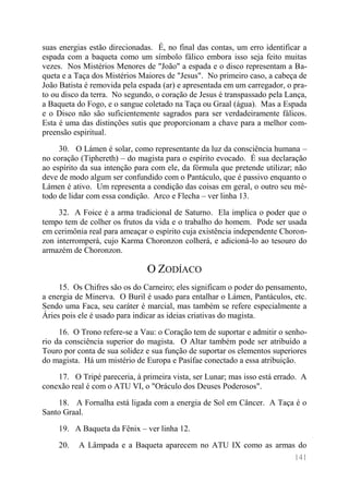 141 
suas energias estão direcionadas. É, no final das contas, um erro identificar a espada com a baqueta como um símbolo fálico embora isso seja feito muitas vezes. Nos Mistérios Menores de "João" a espada e o disco representam a Ba- queta e a Taça dos Mistérios Maiores de "Jesus". No primeiro caso, a cabeça de João Batista é removida pela espada (ar) e apresentada em um carregador, o pra- to ou disco da terra. No segundo, o coração de Jesus é transpassado pela Lança, a Baqueta do Fogo, e o sangue coletado na Taça ou Graal (água). Mas a Espada e o Disco não são suficientemente sagrados para ser verdadeiramente fálicos. Esta é uma das distinções sutis que proporcionam a chave para a melhor com- preensão espiritual. 
30. O Lámen é solar, como representante da luz da consciência humana – no coração (Tiphereth) – do magista para o espírito evocado. É sua declaração ao espírito da sua intenção para com ele, da fórmula que pretende utilizar; não deve de modo algum ser confundido com o Pantáculo, que é passivo enquanto o Lámen é ativo. Um representa a condição das coisas em geral, o outro seu mé- todo de lidar com essa condição. Arco e Flecha – ver linha 13. 
32. A Foice é a arma tradicional de Saturno. Ela implica o poder que o tempo tem de colher os frutos da vida e o trabalho do homem. Pode ser usada em cerimônia real para ameaçar o espírito cuja existência independente Choron- zon interromperá, cujo Karma Choronzon colherá, e adicioná-lo ao tesouro do armazém de Choronzon. 
O ZODÍACO 
15. Os Chifres são os do Carneiro; eles significam o poder do pensamento, a energia de Minerva. O Buril é usado para entalhar o Lámen, Pantáculos, etc. Sendo uma Faca, seu caráter é marcial, mas também se refere especialmente a Áries pois ele é usado para indicar as ideias criativas do magista. 
16. O Trono refere-se a Vau: o Coração tem de suportar e admitir o senho- rio da consciência superior do magista. O Altar também pode ser atribuído a Touro por conta de sua solidez e sua função de suportar os elementos superiores do magista. Há um mistério de Europa e Pasífae conectado a essa atribuição. 
17. O Tripé pareceria, à primeira vista, ser Lunar; mas isso está errado. A conexão real é com o ATU VI, o "Oráculo dos Deuses Poderosos". 
18. A Fornalha está ligada com a energia de Sol em Câncer. A Taça é o Santo Graal. 
19. A Baqueta da Fênix – ver linha 12. 
20. A Lâmpada e a Baqueta aparecem no ATU IX como as armas do  