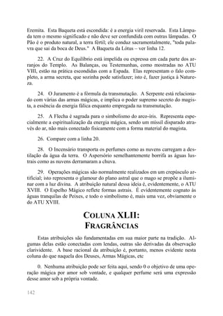 142 
Eremita. Esta Baqueta está escondida: é a energia viril reservada. Esta Lâmpa- da tem o mesmo significado e não deve ser confundida com outras lâmpadas. O Pão é o produto natural, a terra fértil; ele conduz sacramentalmente, "toda pala- vra que sai da boca de Deus." A Baqueta da Lótus – ver linha 12. 
22. A Cruz do Equilíbrio está impelida ou expressa em cada parte dos ar- ranjos do Templo. As Balanças, ou Testemunhas, como mostradas no ATU VIII, estão na prática escondidas com a Espada. Elas representam o falo com- pleto, a arma secreta, que sozinha pode satisfazer; isto é, fazer justiça à Nature- za. 
24. O Juramento é a fórmula da transmutação. A Serpente está relaciona- do com várias das armas mágicas, e implica o poder supremo secreto do magis- ta, a essência da energia fálica enquanto empregada na transmutação. 
25. A Flecha é sagrada para o simbolismo do arco-íris. Representa espe- cialmente a espiritualização da energia mágica, sendo um míssil disparado atra- vés do ar, não mais conectado fisicamente com a forma material do magista. 
26. Compare com a linha 20. 
28. O Incensário transporta os perfumes como as nuvens carregam a des- tilação da água da terra. O Aspersório semelhantemente borrifa as águas lus- trais como as nuvens derramaram a chuva. 
29. Operações mágicas são normalmente realizados em um crepúsculo ar- tificial; isto representa o glamour do plano astral que o mago se propõe a ilumi- nar com a luz divina. A atribuição natural dessa ideia é, evidentemente, o ATU XVIII. O Espelho Mágico reflete formas astrais. É evidentemente cognato às águas tranquilas de Peixes, e todo o simbolismo é, mais uma vez, obviamente o do ATU XVIII. 
COLUNA XLII: FRAGRÂNCIAS 
Estas atribuições são fundamentadas em sua maior parte na tradição. Al- gumas delas estão conectadas com lendas, outras são derivadas da observação clarividente. A base racional da atribuição é, portanto, menos evidente nesta coluna do que naquela dos Deuses, Armas Mágicas, etc 
0. Nenhuma atribuição pode ser feita aqui, sendo 0 o objetivo de uma ope- ração mágica por amor sob vontade, e qualquer perfume será uma expressão desse amor sob a própria vontade.  