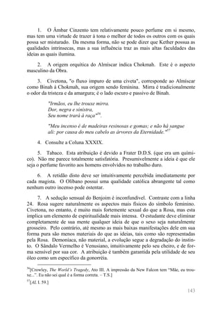 143 
1. O Âmbar Cinzento tem relativamente pouco perfume em si mesmo, mas tem uma virtude de trazer à tona o melhor de todos os outros com os quais possa ser misturado. Da mesma forma, não se pode dizer que Kether possua as qualidades intrínsecas, mas a sua influência traz as mais altas faculdades das ideias as quais ilumina. 
2. A origem orquítica do Almíscar indica Chokmah. Este é o aspecto masculino da Obra. 
3. Civetona, "o fluxo impuro de uma civeta", corresponde ao Almíscar como Binah à Chokmah, sua origem sendo feminina. Mirra é tradicionalmente o odor da tristeza e da amargura; é o lado escuro e passivo de Binah. 
"Irmãos, eu lhe trouxe mirra. Dor, negra e sinistra, Seu nome trará à raça"56. 
"Meu incenso é de madeiras resinosas e gomas; e não há sangue ali: por causa do meu cabelo as árvores da Eternidade."57 
4. Consulte a Coluna XXXIX. 
5. Tabaco. Esta atribuição é devido a Frater D.D.S. (que era um quími- co). Não me parece totalmente satisfatória. Presumivelmente a ideia é que ele seja o perfume favorito aos homens envolvidos no trabalho duro. 
6. A retidão disto deve ser intuitivamente percebida imediatamente por cada magista. O Olíbano possui uma qualidade católica abrangente tal como nenhum outro incenso pode ostentar. 
7. A sedução sensual do Benjoim é inconfundível. Contraste com a linha 24. Rosa sugere naturalmente os aspectos mais físicos do símbolo feminino. Civetona, no entanto, é muito mais fortemente sexual do que a Rosa, mas esta implica um elemento de espiritualidade mais intensa. O estudante deve eliminar completamente de sua mente qualquer ideia de que o sexo seja naturalmente grosseiro. Pelo contrário, até mesmo as mais baixas manifestações dele em sua forma pura são menos materiais do que as ideias, tais como são representadas pela Rosa. Demoníaca, não material, a evolução segue a degradação do instin- to. O Sândalo Vermelho é Venusiano, intuitivamente pelo seu cheiro, e de for- ma sensível por sua cor. A atribuição é também garantida pela utilidade de seu óleo como um específico da gonorréia. 
56[Crowley, The World’s Tragedy, Ato III. A impressão da New Falcon tem “Mãe, eu trou- xe...”. Eu não sei qual é a forma correta. – T.S.] 
57[AL I. 59.]  