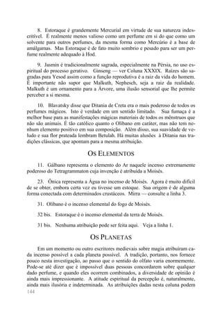 144 
8. Estoraque é grandemente Mercurial em virtude de sua natureza indes- critível. É realmente menos valioso como um perfume em si do que como um solvente para outros perfumes, da mesma forma como Mercúrio é a base de amálgamas. Mas Estoraque é de fato muito sombrio e pesado para ser um per- fume realmente adequado à Hod. 
9. Jasmin é tradicionalmente sagrada, especialmente na Pérsia, no uso es- piritual do processo gerativo. Ginseng — ver Coluna XXXIX. Raízes são sa- gradas para Yesod assim como a função reprodutiva é a raiz da vida do homem. É importante não supor que Malkuth, Nephesch, seja a raiz da realidade. Malkuth é um ornamento para a Árvore, uma ilusão sensorial que lhe permite perceber a si mesma. 
10. Blavatsky disse que Ditania de Creta era o mais poderoso de todos os perfumes mágicos. Isto é verdade em um sentido limitado. Sua fumaça é a melhor base para as manifestações mágicas materiais de todos os mênstruos que não são animais. É tão católico quanto o Olíbano em caráter, mas não tem ne- nhum elemento positivo em sua composição. Além disso, sua suavidade de ve- ludo e sua flor prateada lembram Betulah. Há muitas alusões à Ditania nas tra- dições clássicas, que apontam para a mesma atribuição. 
OS ELEMENTOS 
11. Gálbano representa o elemento do Ar naquele incenso extremamente poderoso do Tetragrammaton cuja invenção é atribuída a Moisés. 
23. Ônica representa a Água no incenso de Moisés. Agora é muito difícil de se obter, embora certa vez eu tivesse um estoque. Sua origem é de alguma forma conectada com determinados crustáceos. Mirra — consulte a linha 3. 
31. Olíbano é o incenso elemental do fogo de Moisés. 
32 bis. Estoraque é o incenso elemental da terra de Moisés. 
31 bis. Nenhuma atribuição pode ser feita aqui. Veja a linha 1. 
OS PLANETAS 
Em um momento ou outro escritores medievais sobre magia atribuíram ca- da incenso possível a cada planeta possível. A tradição, portanto, nos fornece pouco nesta investigação, ao passo que o sentido do olfato varia enormemente. Pode-se até dizer que é impossível duas pessoas concordarem sobre qualquer dado perfume, e quando eles ocorrem combinados, a diversidade de opinião é ainda mais impressionante. A atitude espiritual da percepção é, naturalmente, ainda mais ilusória e indeterminada. As atribuições dadas nesta coluna podem  
