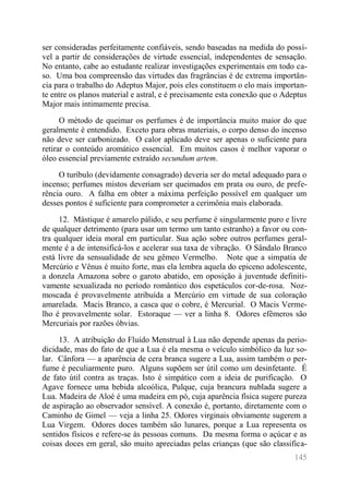 145 
ser consideradas perfeitamente confiáveis, sendo baseadas na medida do possí- vel a partir de considerações de virtude essencial, independentes de sensação. No entanto, cabe ao estudante realizar investigações experimentais em todo ca- so. Uma boa compreensão das virtudes das fragrâncias é de extrema importân- cia para o trabalho do Adeptus Major, pois eles constituem o elo mais importan- te entre os planos material e astral, e é precisamente esta conexão que o Adeptus Major mais intimamente precisa. 
O método de queimar os perfumes é de importância muito maior do que geralmente é entendido. Exceto para obras materiais, o corpo denso do incenso não deve ser carbonizado. O calor aplicado deve ser apenas o suficiente para retirar o conteúdo aromático essencial. Em muitos casos é melhor vaporar o óleo essencial previamente extraído secundum artem. 
O turíbulo (devidamente consagrado) deveria ser do metal adequado para o incenso; perfumes mistos deveriam ser queimados em prata ou ouro, de prefe- rência ouro. A falha em obter a máxima perfeição possível em qualquer um desses pontos é suficiente para comprometer a cerimônia mais elaborada. 
12. Mástique é amarelo pálido, e seu perfume é singularmente puro e livre de qualquer detrimento (para usar um termo um tanto estranho) a favor ou con- tra qualquer ideia moral em particular. Sua ação sobre outros perfumes geral- mente é a de intensificá-los e acelerar sua taxa de vibração. O Sândalo Branco está livre da sensualidade de seu gêmeo Vermelho. Note que a simpatia de Mercúrio e Vênus é muito forte, mas ela lembra aquela do epiceno adolescente, a donzela Amazona sobre o garoto abatido, em oposição à juventude definiti- vamente sexualizada no período romântico dos espetáculos cor-de-rosa. Noz- moscada é provavelmente atribuída a Mercúrio em virtude de sua coloração amarelada. Macis Branco, a casca que o cobre, é Mercurial. O Macis Verme- lho é provavelmente solar. Estoraque — ver a linha 8. Odores efêmeros são Mercuriais por razões óbvias. 
13. A atribuição do Fluído Menstrual à Lua não depende apenas da perio- dicidade, mas do fato de que a Lua é ela mesma o veículo simbólico da luz so- lar. Cânfora — a aparência de cera branca sugere a Lua, assim também o per- fume é peculiarmente puro. Alguns supõem ser útil como um desinfetante. É de fato útil contra as traças. Isto é simpático com a ideia de purificação. O Agave fornece uma bebida alcoólica, Pulque, cuja brancura nublada sugere a Lua. Madeira de Aloé é uma madeira em pó, cuja aparência física sugere pureza de aspiração ao observador sensível. A conexão é, portanto, diretamente com o Caminho de Gimel — veja a linha 25. Odores virginais obviamente sugerem a Lua Virgem. Odores doces também são lunares, porque a Lua representa os sentidos físicos e refere-se às pessoas comuns. Da mesma forma o açúcar e as coisas doces em geral, são muito apreciadas pelas crianças (que são classifica-  