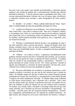 146 
dos sob a Lua) e por aquele vasto rebanho da humanidade, e sobretudo aquelas mulheres cujo sentido do paladar não é suficientemente refinado para apreciar delicadezas autênticas. A doçura mascara todas as qualidades mais finas, a me- nos que sejam particularmente violentas: daí o uso de açúcar, água, clorofórmio, e compostos similares para esconder o sabor desagradável de certos medica- mentos. 
14. Sândalo – ver a linha 7. Murta, a planta tradicional de Vênus. Suavi- dade e Voluptuosidade são duas das qualidades principais de Vênus. 
21. Açafrão tem filamentos roxos brilhantes. Um corante laranja é prepa- rado a partir dele, o que indica a natureza solar. Mas este é simpático a Júpiter, e, em qualquer caso, refere-se a um elemento aquoso em sua natureza, enquanto esta coluna lida com os constituintes aéreos da substância descrita. O perfume de Açafrão é intuitivamente percebido como generoso, rico, e sugerindo o pra- zer sensual de devoção. 
27. Pimenta é evidentemente Marcial devido à sua qualidades de fogo e sua ação específica sobre a mucosa das narinas. Sangue de Dragão emite uma fumaça vermelha escura, é feia, de cheiro desagradável e intuitivamente perce- bida como uma irritabilidade latente. O calor e a pungência são duas qualidades principais de Marte. 
30. Olíbano – ver a linha 6, Canela – a aparência é decididamente solar; qualquer elemento marcial nela não é confirmado pelo perfume, que se asseme- lha ao de um dia quente de verão, na opinião de muitos sensitivos. É também solar em virtude de suas propriedades cordiais e carminativas. "Glorioso" é o epíteto principal do caráter externo do Sol. Por "odores gloriosos" entende-se aqueles que despertam as sensações de prazer perceptivo de bem-estar, possi- velmente com o influxo de uma certa qualidade de orgulho. 
32. Há pouca dificuldade em reconhecer os perfumes Saturnianos; a difi- culdade na prática é encontrar um que seja de fato tolerável para o sentido do olfato. No trabalho mágico do tipo que se limita com o plano material, grandes quantidades de incenso são necessários e o encantamento se torna difícil quando o magista está sendo rapidamente asfixiado. O Adeptus Major pode realmente se isolar desses inconvenientes, mas é diferente com o iniciante. Esta é mais uma das muitas razões que fizeram os professores prevenir seus pupilos da ten- tativa de trabalhar no plano de Saturno até que eles estejam muito avançados. No entanto, essa cautela expõe o discípulo a um perigo ainda pior do que estar sendo sufocado, que é formular um universo incompleto e desequilibrado. As- sa-fétida – amostras puras não são insuportavelmente desagradáveis. Escamô- nea é repugnante, principalmente por sua sugestão de culinária doméstica. In- digo fornece uma fumaça do azul escuro característico de Saturno; a fumaça é  