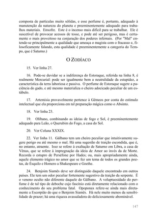 147 
composta de partículas muito sólidas, e esse perfume é, portanto, adequado à manutenção da natureza do planeta e preeminentemente adequado para traba- lhos materiais. Enxofre. Este é o incenso mais difícil para se trabalhar. Ele é suscetível de provocar acessos de tosse, e pode até ser perigoso, mas é certa- mente o mais proveitoso na conjuração dos poderes infernais. (Por "Mal" en- tende-se principalmente a qualidade que ameaça o magista com o fracasso e, fi- losoficamente falando, esta qualidade é preeminentemente a categoria do Tem- po, que é Saturno.) 
O ZODÍACO 
15. Ver linha 27. 
16. Pode-se duvidar se a indiferença do Estoraque, referida na linha 8, é realmente Mercurial: pode ser igualmente bem a neutralidade da estupidez, a característica da terra laboriosa e passiva. O perfume de Estoraque sugere a pa- ciência do gado, e até mesmo materializa o cheiro adocicado peculiar de um es- tábulo. 
17. Artemisia provavelmente pertence à Gêmeos por conta do estímulo intelectual que ela proporciona em tal preparação mágica como o Absinto. 
18. Ver linha 23. 
19. Olíbano, combinando as ideias de fogo e Sol, é preeminentemente adequado para Leão, o Querubim do Fogo, a casa do Sol. 
20. Ver Coluna XXXIX. 
22. Ver linha 11. Gálbano tem um cheiro peculiar que intuitivamente su- gere perigo ou até mesmo o mal. Há uma sugestão de traição escondida, que é, no entanto, atraente. Isso se refere à exaltação de Saturno em Libra, a casa de Vênus, que se refere à impregnação da ideia de Amor ao invés da de Morte. Recorda o estupro de Perséfone por Hades; ou, mais apropriadamente ainda, aquele elemento trágico no amor que se fez um tema de todos os grandes poe- tas, de Ésquilo e Homero a Shakespeare e Goethe. 
24. Benjoim Siamês deve ser distinguido daquele encontrado em outros países. Ele tem um odor peculiar fortemente sugestivo da traição da serpente. É o veneno oculto não diferente daquele do Gálbano. A voluptuosidade do per- fume é de tal tipo de deboche cujo fascínio está diretamente relacionado com o conhecimento do seu problema fatal. Opoponax refere-se ainda mais direta- mente a Escorpião do que o Benjoim Siamês. Há nele muito menos da sensibi- lidade de prazer; há uma riqueza avassaladora do deliciosamente abominável.  