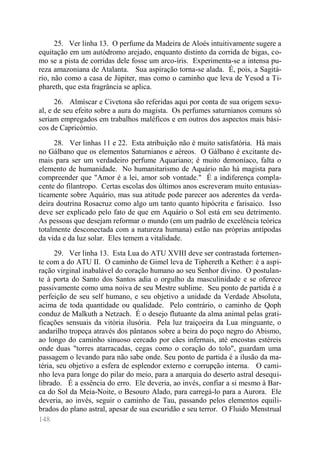 148 
25. Ver linha 13. O perfume da Madeira de Aloés intuitivamente sugere a equitação em um autódromo arejado, enquanto distinto da corrida de bigas, co- mo se a pista de corridas dele fosse um arco-íris. Experimenta-se a intensa pu- reza amazoniana de Atalanta. Sua aspiração torna-se alada. É, pois, a Sagitá- rio, não como a casa de Júpiter, mas como o caminho que leva de Yesod a Ti- phareth, que esta fragrância se aplica. 
26. Almíscar e Civetona são referidas aqui por conta de sua origem sexu- al, e de seu efeito sobre a aura do magista. Os perfumes saturnianos comuns só seriam empregados em trabalhos maléficos e em outros dos aspectos mais bási- cos de Capricórnio. 
28. Ver linhas 11 e 22. Esta atribuição não é muito satisfatória. Há mais no Gálbano que os elementos Saturnianos e aéreos. O Gálbano é excitante de- mais para ser um verdadeiro perfume Aquariano; é muito demoníaco, falta o elemento de humanidade. No humanitarismo de Aquário não há magista para compreender que "Amor é a lei, amor sob vontade." É a indiferença compla- cente do filantropo. Certas escolas dos últimos anos escreveram muito entusias- ticamente sobre Aquário, mas sua atitude pode parecer aos aderentes da verda- deira doutrina Rosacruz como algo um tanto quanto hipócrita e farisaico. Isso deve ser explicado pelo fato de que em Aquário o Sol está em seu detrimento. As pessoas que desejam reformar o mundo (em um padrão de excelência teórica totalmente desconectada com a natureza humana) estão nas próprias antípodas da vida e da luz solar. Eles temem a vitalidade. 
29. Ver linha 13. Esta Lua do ATU XVIII deve ser contrastada fortemen- te com a do ATU II. O caminho de Gimel leva de Tiphereth a Kether: é a aspi- ração virginal inabalável do coração humano ao seu Senhor divino. O postulan- te à porta do Santo dos Santos adia o orgulho da masculinidade e se oferece passivamente como uma noiva de seu Mestre sublime. Seu ponto de partida é a perfeição de seu self humano, e seu objetivo a unidade da Verdade Absoluta, acima de toda quantidade ou qualidade. Pelo contrário, o caminho de Qoph conduz de Malkuth a Netzach. É o desejo flutuante da alma animal pelas grati- ficações sensuais da vitória ilusória. Pela luz traiçoeira da Lua minguante, o andarilho tropeça através dos pântanos sobre a beira do poço negro do Abismo, ao longo do caminho sinuoso cercado por cães infernais, até encostas estéreis onde duas "torres atarracadas, cegas como o coração do tolo", guardam uma passagem o levando para não sabe onde. Seu ponto de partida é a ilusão da ma- téria, seu objetivo a esfera de esplendor externo e corrupção interna. O cami- nho leva para longe do pilar do meio, para a anarquia do deserto astral desequi- librado. É a essência do erro. Ele deveria, ao invés, confiar a si mesmo à Bar- ca do Sol da Meia-Noite, o Besouro Alado, para carregá-lo para a Aurora. Ele deveria, ao invés, seguir o caminho de Tau, passando pelos elementos equili- brados do plano astral, apesar de sua escuridão e seu terror. O Fluido Menstrual  