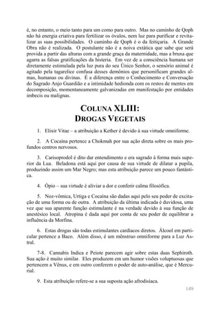 149 
é, no entanto, o meio tanto para um como para outro. Mas no caminho de Qoph não há energia criativa para fertilizar os óvulos, nem luz para purificar e revita- lizar as suas possibilidades. O caminho de Qoph é o da feitiçaria. A Grande Obra não é realizada. O postulante não é a noiva extática que sabe que será provida a partir das alturas com a grande graça da maternidade, mas a bruxa que agarra as falsas gratificações da histeria. Em vez de a consciência humana ser diretamente estimulada pela luz pura do seu Único Senhor, o sensório animal é agitado pela tagarelice confusa desses demônios que personificam grandes al- mas, humanas ou divinas. É a diferença entre o Conhecimento e Conversação do Sagrado Anjo Guardião e a intimidade hedionda com os restos de mentes em decomposição, momentaneamente galvanizadas em manifestação por entidades imbecis ou malignas. 
COLUNA XLIII: DROGAS VEGETAIS 
1. Elixir Vitae – a atribuição a Kether é devido à sua virtude omniforme. 
2. A Cocaína pertence a Chokmah por sua ação direta sobre os mais pro- fundos centros nervosos. 
3. Carisoprodol é dito dar entendimento e era sagrado à forma mais supe- rior da Lua. Beladona está aqui por causa de sua virtude de dilatar a pupila, produzindo assim um Mar Negro; mas esta atribuição parece um pouco fantásti- ca. 
4. Ópio – sua virtude é aliviar a dor e conferir calma filosófica. 
5. Noz-vômica, Urtiga e Cocaína são dadas aqui pelo seu poder de excita- ção de uma forma ou de outra. A atribuição da última indicada é duvidosa, uma vez que sua aparente função estimulante é na verdade devido à sua função de anestésico local. Atropina é dada aqui por conta de seu poder de equilibrar a influência da Morfina. 
6. Estas drogas são todas estimulantes cardíacos diretos. Álcool em parti- cular pertence a Baco. Além disso, é um mênstruo omniforme para a Luz As- tral. 
7-8. Cannabis Indica e Peiote parecem agir sobre estas duas Sephiroth. Sua ação é muito similar. Eles produzem em um humor visões voluptuosas que pertencem a Vênus, e em outro conferem o poder de auto-análise, que é Mercu- rial. 
9. Esta atribuição refere-se a sua suposta ação afrodisíaca.  