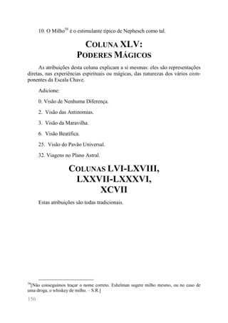 150 
10. O Milho58 é o estimulante típico de Nephesch como tal. 
COLUNA XLV: PODERES MÁGICOS 
As atribuições desta coluna explicam a si mesmas: eles são representações diretas, nas experiências espirituais ou mágicas, das naturezas dos vários com- ponentes da Escala Chave. 
Adicione: 
0. Visão de Nenhuma Diferença. 
2. Visão das Antinomias. 
3. Visão da Maravilha. 
6. Visão Beatífica. 
25. Visão do Pavão Universal. 
32. Viagens no Plano Astral. 
COLUNAS LVI-LXVIII, LXXVII-LXXXVI, XCVII 
Estas atribuições são todas tradicionais. 
58[Não conseguimos traçar o nome correto. Eshelman sugere milho mesmo, ou no caso de uma droga, o whiskey de milho. – S.R.]  