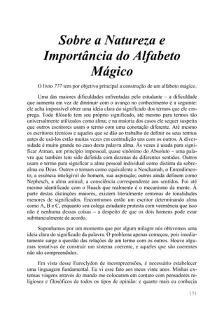 151 
Sobre a Natureza e Importância do Alfabeto Mágico 
O livro 777 tem por objetivo principal a construção de um alfabeto mágico. 
Uma das maiores dificuldades enfrentadas pelo estudante – a dificuldade que aumenta em vez de diminuir com o avanço no conhecimento é a seguinte: ele acha impossível obter uma ideia clara do significado dos termos que ele em- prega. Todo filósofo tem seu próprio significado, até mesmo para termos tão universalmente utilizados como alma; e na maioria dos casos ele sequer suspeita que outros escritores usam o termo com uma conotação diferente. Até mesmo os escritores técnicos e aqueles que se dão ao trabalho de definir os seus termos antes de usá-los estão muitas vezes em contradição uns com os outros. A diver- sidade é muito grande no caso desta palavra alma. Às vezes é usada para signi- ficar Atman, um princípio impessoal, quase sinônimo do Absoluto – uma pala- vra que também tem sido definida com dezenas de diferentes sentidos. Outros usam o termo para significar a alma pessoal individual como distinta da sobre- alma ou Deus. Outros o tomam como equivalente a Neschamah, o Entendimen- to, a essência inteligível do homem, sua aspiração; outros ainda definem como Nephesch, a alma animal, a consciência correspondente aos sentidos. Foi até mesmo identificado com o Ruach que realmente é o mecanismo da mente. À parte destas distinções maiores, existem literalmente centenas de tonalidades menores de significados. Encontramos então um escritor determinando alma como A, B e C, enquanto seu colega estudante protesta com veemência que isso não é nenhuma dessas coisas – a despeito de que os dois homens pode estar substancialmente de acordo. 
Suponhamos por um momento que por algum milagre nós obtivemos uma ideia clara do significado da palavra. O problema apenas começou, pois imedia- tamente surge a questão das relações de um termo com os outros. Houve algu- mas tentativas de construir um sistema coerente, e aqueles que são coerentes não são compreendidos. 
Em vista desse Euroclydon de incompreensões, é necessário estabelecer uma linguagem fundamental. Eu vi esse fato aos meus vinte anos. Minhas ex- tensas viagens através do mundo me colocaram em contato com pensadores re- ligiosos e filosóficos de todos os tipos de opinião: e quanto mais eu conhecia  