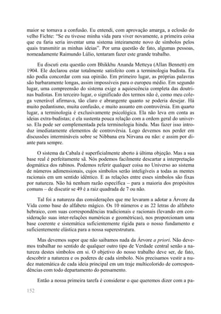 152 
maior se tornava a confusão. Eu entendi, com aprovação amarga, a eclosão do velho Fichte: “Se eu tivesse minha vida para viver novamente, a primeira coisa que eu faria seria inventar uma sistema inteiramente novo de símbolos pelos quais transmitir as minhas ideias”. Por uma questão de fato, algumas pessoas, nomeadamente Raimundo Lúlio, tentaram fazer este grande trabalho. 
Eu discuti esta questão com Bhikkhu Ananda Metteya (Allan Bennett) em 1904. Ele declarou estar totalmente satisfeito com a terminologia budista. Eu não podia concordar com sua opinião. Em primeiro lugar, as próprias palavras são barbaramente longas, assim impossíveis para o europeu médio. Em segundo lugar, uma compreensão do sistema exige a aquiescência completa das doutri- nas budistas. Em terceiro lugar, o significado dos termos não é, como meu cole- ga venerável afirmava, tão claro e abrangente quanto se poderia desejar. Há muito pedantismo, muita confusão, e muito assunto em controvérsia. Em quarto lugar, a terminologia é exclusivamente psicológica. Ela não leva em conta as ideias extra-budistas; e ela sustenta pouca relação com a ordem geral do univer- so. Ela pode ser complementada pela terminologia hindu. Mas fazer isso intro- duz imediatamente elementos de controvérsia. Logo devemos nos perder em discussões intermináveis sobre se Nibbana era Nirvana ou não: e assim por di- ante para sempre. 
O sistema da Cabala é superficialmente aberto à última objeção. Mas a sua base real é perfeitamente sã. Nós podemos facilmente descartar a interpretação dogmática dos rabinos. Podemos referir qualquer coisa no Universo ao sistema de números adimensionais, cujos símbolos serão inteligíveis a todas as mentes racionais em um sentido idêntico. E as relações entre esses símbolos são fixas por natureza. Não há nenhum razão específica – para a maioria dos propósitos comuns – de discutir se 49 é a raiz quadrada de 7 ou não. 
Tal foi a natureza das considerações que me levaram a adotar a Árvore da Vida como base do alfabeto mágico. Os 10 números e as 22 letras do alfabeto hebraico, com suas correspondências tradicionais e racionais (levando em con- sideração suas inter-relações numéricas e geométricas), nos proporcionam uma base coerente e sistemática suficientemente rígida para o nosso fundamento e suficientemente elástica para a nossa superestrutura. 
Mas devemos supor que não saibamos nada da Árvore a priori. Não deve- mos trabalhar no sentido de qualquer outro tipo de Verdade central senão a na- tureza destes símbolos em si. O objetivo do nosso trabalho deve ser, de fato, descobrir a natureza e os poderes de cada símbolo. Nós precisamos vestir a nu- dez matemática de cada ideia principal em um traje multicolorido de correspon- dências com todo departamento do pensamento. 
Então a nossa primeira tarefa é considerar o que queremos dizer com a pa-  