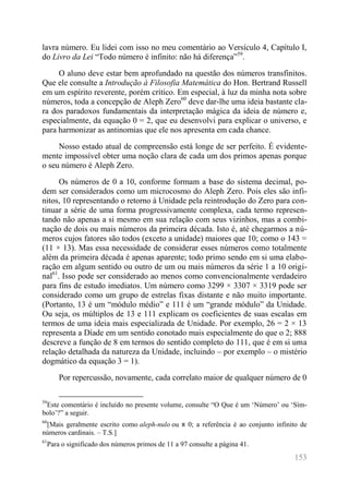 153 
lavra número. Eu lidei com isso no meu comentário ao Versículo 4, Capítulo I, do Livro da Lei “Todo número é infinito: não há diferença”59. 
O aluno deve estar bem aprofundado na questão dos números transfinitos. Que ele consulte a Introdução à Filosofia Matemática do Hon. Bertrand Russell em um espírito reverente, porém crítico. Em especial, à luz da minha nota sobre números, toda a concepção de Aleph Zero60 deve dar-lhe uma ideia bastante cla- ra dos paradoxos fundamentais da interpretação mágica da ideia de número e, especialmente, da equação 0 = 2, que eu desenvolvi para explicar o universo, e para harmonizar as antinomias que ele nos apresenta em cada chance. 
Nosso estado atual de compreensão está longe de ser perfeito. É evidente- mente impossível obter uma noção clara de cada um dos primos apenas porque o seu número é Aleph Zero. 
Os números de 0 a 10, conforme formam a base do sistema decimal, po- dem ser considerados como um microcosmo do Aleph Zero. Pois eles são infi- nitos, 10 representando o retorno à Unidade pela reintrodução do Zero para con- tinuar a série de uma forma progressivamente complexa, cada termo represen- tando não apenas a si mesmo em sua relação com seus vizinhos, mas a combi- nação de dois ou mais números da primeira década. Isto é, até chegarmos a nú- meros cujos fatores são todos (exceto a unidade) maiores que 10; como o 143 = (11 × 13). Mas essa necessidade de considerar esses números como totalmente além da primeira década é apenas aparente; todo primo sendo em si uma elabo- ração em algum sentido ou outro de um ou mais números da série 1 a 10 origi- nal61. Isso pode ser considerado ao menos como convencionalmente verdadeiro para fins de estudo imediatos. Um número como 3299 × 3307 × 3319 pode ser considerado como um grupo de estrelas fixas distante e não muito importante. (Portanto, 13 é um “módulo médio” e 111 é um “grande módulo” da Unidade. Ou seja, os múltiplos de 13 e 111 explicam os coeficientes de suas escalas em termos de uma ideia mais especializada de Unidade. Por exemplo, 26 = 2 × 13 representa a Díade em um sentido conotado mais especialmente do que o 2; 888 descreve a função de 8 em termos do sentido completo do 111, que é em si uma relação detalhada da natureza da Unidade, incluindo – por exemplo – o mistério dogmático da equação 3 = 1). 
Por repercussão, novamente, cada correlato maior de qualquer número de 0 
59Este comentário é incluído no presente volume, consulte “O Que é um ‘Número’ ou ‘Sím- bolo’?” a seguir. 
60[Mais geralmente escrito como aleph-nulo ou א 0; a referência é ao conjunto infinito de números cardinais. – T.S.] 
61Para o significado dos números primos de 11 a 97 consulte a página 41.  