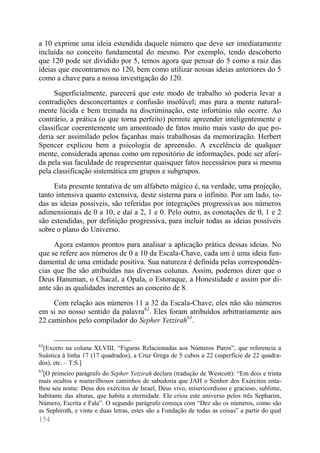 154 
a 10 exprime uma ideia estendida daquele número que deve ser imediatamente incluída no conceito fundamental do mesmo. Por exemplo, tendo descoberto que 120 pode ser dividido por 5, temos agora que pensar do 5 como a raiz das ideias que encontramos no 120, bem como utilizar nossas ideias anteriores do 5 como a chave para a nossa investigação do 120. 
Superficialmente, parecerá que este modo de trabalho só poderia levar a contradições desconcertantes e confusão insolúvel; mas para a mente natural- mente lúcida e bem treinada na discriminação, este infortúnio não ocorre. Ao contrário, a prática (o que torna perfeito) permite apreender inteligentemente e classificar coerentemente um amontoado de fatos muito mais vasto do que po- deria ser assimilado pelos façanhas mais trabalhosas da memorização. Herbert Spencer explicou bem a psicologia de apreensão. A excelência de qualquer mente, considerada apenas como um repositório de informações, pode ser aferi- da pela sua faculdade de reapresentar quaisquer fatos necessários para si mesma pela classificação sistemática em grupos e subgrupos. 
Esta presente tentativa de um alfabeto mágico é, na verdade, uma projeção, tanto intensiva quanto extensiva, deste sistema para o infinito. Por um lado, to- das as ideias possíveis, são referidas por integrações progressivas aos números adimensionais de 0 a 10, e daí a 2, 1 e 0. Pelo outro, as conotações de 0, 1 e 2 são estendidas, por definição progressiva, para incluir todas as ideias possíveis sobre o plano do Universo. 
Agora estamos prontos para analisar a aplicação prática dessas ideias. No que se refere aos números de 0 a 10 da Escala-Chave, cada um é uma ideia fun- damental de uma entidade positiva. Sua natureza é definida pelas correspondên- cias que lhe são atribuídas nas diversas colunas. Assim, podemos dizer que o Deus Hanuman, o Chacal, a Opala, o Estoraque, a Honestidade e assim por di- ante são as qualidades inerentes ao conceito de 8. 
Com relação aos números 11 a 32 da Escala-Chave, eles não são números em si no nosso sentido da palavra62. Eles foram atribuídos arbitrariamente aos 22 caminhos pelo compilador do Sepher Yetzirah63. 
62[Exceto na coluna XLVIII, “Figuras Relacionadas aos Números Puros”, que referencia a Suástica à linha 17 (17 quadrados), a Cruz Grega de 5 cubos a 22 (superfície de 22 quadra- dos), etc. – T.S.] 
63[O primeiro parágrafo do Sepher Yetzirah declara (tradução de Westcott): “Em dois e trinta mais ocultos e maravilhosos caminhos de sabedoria que JAH o Senhor dos Exércitos enta- lhou seu nome: Deus dos exércitos de Israel, Deus vivo, misericordioso e gracioso, sublime, habitante das alturas, que habita a eternidade. Ele criou este universo pelos três Sepharim, Número, Escrita e Fala”. O segundo parágrafo começa com “Dez são os números, como são as Sephiroth, e vinte e duas letras, estes são a Fundação de todas as coisas” a partir do qual  