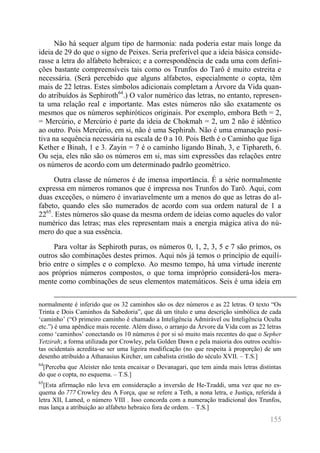 155 
Não há sequer algum tipo de harmonia: nada poderia estar mais longe da ideia de 29 do que o signo de Peixes. Seria preferível que a ideia básica conside- rasse a letra do alfabeto hebraico; e a correspondência de cada uma com defini- ções bastante compreensíveis tais como os Trunfos do Tarô é muito estreita e necessária. (Será percebido que alguns alfabetos, especialmente o copta, têm mais de 22 letras. Estes símbolos adicionais completam a Árvore da Vida quan- do atribuídos às Sephiroth64.) O valor numérico das letras, no entanto, represen- ta uma relação real e importante. Mas estes números não são exatamente os mesmos que os números sephiróticos originais. Por exemplo, embora Beth = 2, = Mercúrio, e Mercúrio é parte da ideia de Chokmah = 2, um 2 não é idêntico ao outro. Pois Mercúrio, em si, não é uma Sephirah. Não é uma emanação posi- tiva na sequência necessária na escala de 0 a 10. Pois Beth é o Caminho que liga Kether e Binah, 1 e 3. Zayin = 7 é o caminho ligando Binah, 3, e Tiphareth, 6. Ou seja, eles não são os números em si, mas sim expressões das relações entre os números de acordo com um determinado padrão geométrico. 
Outra classe de números é de imensa importância. É a série normalmente expressa em números romanos que é impressa nos Trunfos do Tarô. Aqui, com duas exceções, o número é invariavelmente um a menos do que as letras do al- fabeto, quando eles são numerados de acordo com sua ordem natural de 1 a 2265. Estes números são quase da mesma ordem de ideias como aqueles do valor numérico das letras; mas eles representam mais a energia mágica ativa do nú- mero do que a sua essência. 
Para voltar às Sephiroth puras, os números 0, 1, 2, 3, 5 e 7 são primos, os outros são combinações destes primos. Aqui nós já temos o princípio de equilí- brio entre o simples e o complexo. Ao mesmo tempo, há uma virtude inerente aos próprios números compostos, o que torna impróprio considerá-los mera- mente como combinações de seus elementos matemáticos. Seis é uma ideia em 
normalmente é inferido que os 32 caminhos são os dez números e as 22 letras. O texto “Os Trinta e Dois Caminhos da Sabedoria”, que dá um título e uma descrição simbólica de cada ‘caminho’ (“O primeiro caminho é chamado a Inteligência Admirável ou Inteligência Oculta etc.”) é uma apêndice mais recente. Além disso, o arranjo da Árvore da Vida com as 22 letras como ‘caminhos’ conectando os 10 números é por si só muito mais recentes do que o Sepher Yetzirah; a forma utilizada por Crowley, pela Golden Dawn e pela maioria dos outros ocultis- tas ocidentais acredita-se ser uma ligeira modificação (no que respeita à proporção) de um desenho atribuído a Athanasius Kircher, um cabalista cristão do século XVII. – T.S.] 
64[Perceba que Aleister não tenta encaixar o Devanagari, que tem ainda mais letras distintas do que o copta, no esquema. – T.S.] 
65[Esta afirmação não leva em consideração a inversão de He-Tzaddi, uma vez que no es- quema do 777 Crowley deu A Força, que se refere a Teth, a nona letra, e Justiça, referida à letra XII, Lamed, o número VIII . Isso concorda com a numeração tradicional dos Trunfos, mas lança a atribuição ao alfabeto hebraico fora de ordem. – T.S.]  