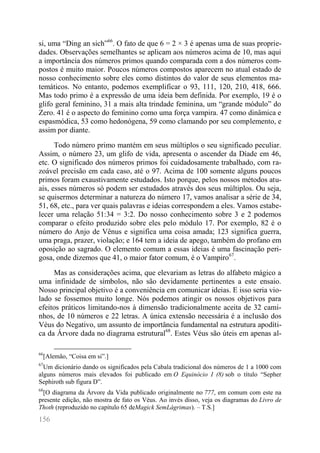 156 
si, uma “Ding an sich”66. O fato de que 6 = 2 × 3 é apenas uma de suas proprie- dades. Observações semelhantes se aplicam aos números acima de 10, mas aqui a importância dos números primos quando comparada com a dos números com- postos é muito maior. Poucos números compostos aparecem no atual estado de nosso conhecimento sobre eles como distintos do valor de seus elementos ma- temáticos. No entanto, podemos exemplificar o 93, 111, 120, 210, 418, 666. Mas todo primo é a expressão de uma ideia bem definida. Por exemplo, 19 é o glifo geral feminino, 31 a mais alta trindade feminina, um “grande módulo” do Zero. 41 é o aspecto do feminino como uma força vampira. 47 como dinâmica e espasmódica, 53 como hedonógena, 59 como clamando por seu complemento, e assim por diante. 
Todo número primo mantém em seus múltiplos o seu significado peculiar. Assim, o número 23, um glifo de vida, apresenta o ascender da Díade em 46, etc. O significado dos números primos foi cuidadosamente trabalhado, com ra- zoável precisão em cada caso, até o 97. Acima de 100 somente alguns poucos primos foram exaustivamente estudados. Isto porque, pelos nossos métodos atu- ais, esses números só podem ser estudados através dos seus múltiplos. Ou seja, se quisermos determinar a natureza do número 17, vamos analisar a série de 34, 51, 68, etc., para ver quais palavras e ideias correspondem a eles. Vamos estabe- lecer uma relação 51:34 = 3:2. Do nosso conhecimento sobre 3 e 2 podemos comparar o efeito produzido sobre eles pelo módulo 17. Por exemplo, 82 é o número do Anjo de Vênus e significa uma coisa amada; 123 significa guerra, uma praga, prazer, violação; e 164 tem a ideia de apego, também do profano em oposição ao sagrado. O elemento comum a essas ideias é uma fascinação peri- gosa, onde dizemos que 41, o maior fator comum, é o Vampiro67. 
Mas as considerações acima, que elevariam as letras do alfabeto mágico a uma infinidade de símbolos, não são devidamente pertinentes a este ensaio. Nosso principal objetivo é a conveniência em comunicar ideias. E isso seria vio- lado se fossemos muito longe. Nós podemos atingir os nossos objetivos para efeitos práticos limitando-nos à dimensão tradicionalmente aceita de 32 cami- nhos, de 10 números e 22 letras. A única extensão necessária é a inclusão dos Véus do Negativo, um assunto de importância fundamental na estrutura apodíti- ca da Árvore dada no diagrama estrutural68. Estes Véus são úteis em apenas al- 
66[Alemão, “Coisa em si”.] 
67Um dicionário dando os significados pela Cabala tradicional dos números de 1 a 1000 com alguns números mais elevados foi publicado em O Equinócio I (8) sob o título “Sepher Sephiroth sub figura D”. 
68[O diagrama da Árvore da Vida publicado originalmente no 777, em comum com este na presente edição, não mostra de fato os Véus. Ao invés disso, veja os diagramas do Livro de Thoth (reproduzido no capítulo 65 deMagick SemLágrimas). – T.S.]  