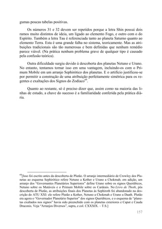 157 
gumas poucas tabelas positivas. 
Os números 31 e 32 devem ser repetidos porque a letra Shin possui dois ramos muito distintos de ideia, um ligado ao elemento Fogo, e outro com o do Espírito. Também a letra Tau é referenciada tanto ao planeta Saturno quanto ao elemento Terra. Esta é uma grande falha no sistema, teoricamente. Mas as atri- buições tradicionais são tão numerosas e bem definidas que nenhum remédio parece viável. (Na prática nenhum problema grave de qualquer tipo é causado pela confusão teórica). 
Outra dificuldade surgiu devido à descoberta dos planetas Netuno e Urano. No entanto, tentamos tornar isso em uma vantagem, incluindo-os com o Pri- mum Mobile em um arranjo Sephirótico dos planetas. E o artifício justificou-se por permitir a construção de uma atribuição perfeitamente simétrica para os re- gentes e exaltações dos Signos do Zodíaco69. 
Quanto ao restante, só é preciso dizer que, assim como na maioria das li- nhas de estudo, a chave do sucesso é a familiaridade conferida pela prática diá- ria. 
69[Isso foi escrito antes da descoberta de Plutão. O arranjo intermediário de Crowley dos Pla- netas ao esquema Sephirótico refere Netuno a Kether e Urano a Chokmah; em adição, um arranjo dos “Governantes Planetários Superiores” define Urano sobre os signos Querúbicos, Netuno sobre os Mutáveis e o Primum Mobile sobre os Cardeais. No Livro de Thoth, pós descoberta de Plutão, as atribuições finais dos Planetas às Sephiroth foi abandonado na des- crição do ATU XXI: ele refere Plutão a Kether, Netuno a Chokmah e Urano a Daath. Plutão era agora o “Governador Planetário Superior” dos signos Querúbicos, e o esquema de “plane- tas exaltados nos signos” havia sido preenchido com os planetas exteriores e Caput e Cauda Draconis. Veja “Arranjos Diversos”, supra, e col. CXXXIX. – T.S.]  