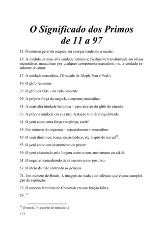 158 
O Significado dos Primos de 11 a 97 
11. O número geral da magick, ou energia tendendo a mudar. 
13. A medida da mais alta unidade feminina; facilmente transformada em ideias secundárias masculinas por qualquer componente masculino; ou, a unidade re- sultante do amor. 
17. A unidade masculina. (Trindade de Aleph, Vau e Yod.) 
19. O glifo feminino. 
23. O glifo da vida – da vida nascente. 
29. A própria força da magick, a corrente masculina. 
31. A mais alta trindade feminina – zero através do glifo do círculo. 
37. A própria unidade em sua manifestação trinitária equilibrada. 
41. O yoni como uma força vampírica, estéril. 
43. Um número do orgasmo – especialmente o masculino. 
47. O yoni dinâmico, tenaz, espasmódico, etc. Esprit de travail70. 
53. O yoni como um instrumento de prazer. 
59. O yoni chamando pelo lingam como ovum, menstruum ou alkili. 
61. O negativo concebendo de si mesmo como positivo. 
67. O útero da mãe contendo os gêmeos. 
71. Um número de Binah. A imagem do nada e do silêncio que é uma complei- ção da aspiração. 
73. O aspecto feminino de Chokmah em sua função fálica. 
79. 71 
70 {Francês, “o espírito do trabalho”.}  