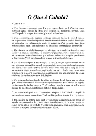 160 
O Que é Cabala? 
A Cabala é: — 
a. Uma linguagem adaptada para descrever certas classes de fenômenos e para expressar certas classes de ideias que escapam da fraseologia normal. Você também poderia se opor à terminologia técnica da química. 
b. Uma terminologia não-sectária e elástica por meio da qual é possível equipa- rar os processos mentais de pessoas aparentemente diferentes devido à restrição imposta sobre elas pelas peculiaridades de suas expressões literárias. Você tam- bém poderia se opor a um dicionário, ou um tratado sobre religião comparada. 
c. Um sistema de simbolismo que permite que os pensadores formulem suas ideias com precisão completa, e a encontrar expressões simples para pensamen- tos complexos, especialmente tais que incluem ordens de concepção previamen- te desconexas. Você também poderia se opor a símbolos algébricos. 
d. Um instrumento para a interpretação de símbolos cujos significados se torna- ram obscuros, esquecidos ou mal-compreendidos através do estabelecimento de uma conexão necessária entre a essência das formas, sons, ideias simples (como um número) e seus equivalentes espirituais, morais ou intelectuais. Você tam- bém poderia se opor à interpretação da arte antiga pela consideração da beleza conforme determinada por fatos fisiológicos. 
e. Um sistema de classificação de ideias uniformes de tal forma que permitam que a mente aumente seu vocabulário de pensamentos e fatos através da organi- zação e correlação dos mesmos. Você também poderia se opor ao valor mne- mônico da modificação arábica dos radicais das palavras. 
f. Um instrumento para proceder do conhecido para o desconhecido em princí- pios similares aos da matemática. Você também poderia se opor à √−1, x4, etc. 
g. Um sistema de critério pelo qual a verdade das correspondências possa ser testada com o objetivo de criticar novas descobertas à luz de suas coerências com o corpo inteiro de verdade. Você também poderia se opor ao julgamento do caráter e status pela convenção educacional e social.  