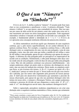 161 
O Que é um “Número” ou “Símbolo”?72 
O Livro da Lei I : 4, define a palavra “número”. O assunto pode ficar mais claro se nos aventurarmos a parafrasear o texto. A primeira afirmação “Todo número é infinito” é, ao que parece, uma contradição de termos. Mas isso ape- nas por causa da ideia aceita de um número como não sendo uma coisa em si, mas meramente um termo em séries homogêneas apropriadas. Todo argumento matemático ortodoxo é baseado em definições envolvendo essa concepção. Por exemplo, é fundamental admitir a identidade de 2 + 1 e 1 + 2. O Livro da Lei apresenta uma concepção totalmente diferente da natureza dos números. 
As ideias matemáticas envolvem aquilo que chamamos de uma sequência contínua, que é, pelo menos superficialmente, de um caráter diferente da se- quência contínua física. Por exemplo, a sequência contínua física, o olho pode distinguir entre os comprimentos de uma vara de uma polegada e uma de uma polegada e meia, mas não entre uma que tenha a medida de mil milhas e outra de mil milhas e uma polegada, apesar de que a diferença seja apenas de uma po- legada. A diferença de uma polegada pode ser perceptível ou imperceptível de acordo com as condições. Similarmente, o olho pode distinguir entre duas vare- tas sendo uma de uma polegada e outra de duas de uma que tenha uma polegada e meia. Mas nós não podemos continuar esse processo indefinidamente – nós sempre poderemos atingir um ponto onde os extremos são distinguíveis um do outro, mas seu meio de nenhum dos extremos. Deste modo, na sequência contí- nua física, se nós tivermos três termos, A, B e C; A parece ser igual a B, e B a C, ainda que C pareça ser maior do que A. Nossa razão nos diz que essa conclu- são é absurda, que nós temos sido enganados pela grosseria de nossas percep- ções. É inútil para nós desenvolver instrumentos que aumentem a precisão de nossas observações, pois apesar de que eles nos permitam distinguir entre três termos de nossa série, e restaurar a Hierarquia Teórica, nós sempre poderemos continuar o processo de divisão até que cheguemos a outra série: A’, B’ e C’, onde A’ e C’ são distinguíveis um do outro, mas nenhum é distinguível de B’. 
Sobre o supracitado, pensadores modernos empenharam-se em criar uma distinção entre a sequência contínua matemática e física, mesmo que certamente 
72[Este ensaio constituiu a maior parte do Novo Comentário sobre AL I:4. Foi omitido por Israel Regardie na edição dos Comentários que ele publicou em The Law is for All. O presen- te texto eletrônico foi tirado de uma edição online dos comentários digitados para a O.T.O. – T.S.]  