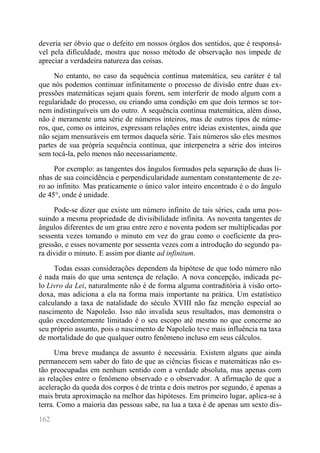 162 
deveria ser óbvio que o defeito em nossos órgãos dos sentidos, que é responsá- vel pela dificuldade, mostra que nosso método de observação nos impede de apreciar a verdadeira natureza das coisas. 
No entanto, no caso da sequência contínua matemática, seu caráter é tal que nós podemos continuar infinitamente o processo de divisão entre duas ex- pressões matemáticas sejam quais forem, sem interferir de modo algum com a regularidade do processo, ou criando uma condição em que dois termos se tor- nem indistinguíveis um do outro. A sequência contínua matemática, além disso, não é meramente uma série de números inteiros, mas de outros tipos de núme- ros, que, como os inteiros, expressam relações entre ideias existentes, ainda que não sejam mensuráveis em termos daquela série. Tais números são eles mesmos partes de sua própria sequência contínua, que interpenetra a série dos inteiros sem tocá-la, pelo menos não necessariamente. 
Por exemplo: as tangentes dos ângulos formados pela separação de duas li- nhas de sua coincidência e perpendicularidade aumentam constantemente de ze- ro ao infinito. Mas praticamente o único valor inteiro encontrado é o do ângulo de 45°, onde é unidade. 
Pode-se dizer que existe um número infinito de tais séries, cada uma pos- suindo a mesma propriedade de divisibilidade infinita. As noventa tangentes de ângulos diferentes de um grau entre zero e noventa podem ser multiplicadas por sessenta vezes tomando o minuto em vez do grau como o coeficiente da pro- gressão, e esses novamente por sessenta vezes com a introdução do segundo pa- ra dividir o minuto. E assim por diante ad infinitum. 
Todas essas considerações dependem da hipótese de que todo número não é nada mais do que uma sentença de relação. A nova concepção, indicada pe- lo Livro da Lei, naturalmente não é de forma alguma contraditória à visão orto- doxa, mas adiciona a ela na forma mais importante na prática. Um estatístico calculando a taxa de natalidade do século XVIII não faz menção especial ao nascimento de Napoleão. Isso não invalida seus resultados, mas demonstra o quão excedentemente limitado é o seu escopo até mesmo no que concerne ao seu próprio assunto, pois o nascimento de Napoleão teve mais influência na taxa de mortalidade do que qualquer outro fenômeno incluso em seus cálculos. 
Uma breve mudança de assunto é necessária. Existem alguns que ainda permanecem sem saber do fato de que as ciências físicas e matemáticas não es- tão preocupadas em nenhum sentido com a verdade absoluta, mas apenas com as relações entre o fenômeno observado e o observador. A afirmação de que a aceleração da queda dos corpos é de trinta e dois metros por segundo, é apenas a mais bruta aproximação na melhor das hipóteses. Em primeiro lugar, aplica-se à terra. Como a maioria das pessoas sabe, na lua a taxa é de apenas um sexto dis-  
