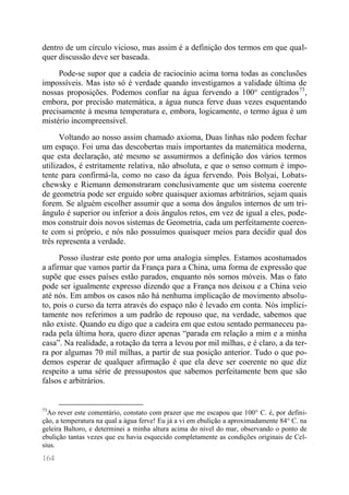 164 
dentro de um círculo vicioso, mas assim é a definição dos termos em que qual- quer discussão deve ser baseada. 
Pode-se supor que a cadeia de raciocínio acima torna todas as conclusões impossíveis. Mas isto só é verdade quando investigamos a validade última de nossas proposições. Podemos confiar na água fervendo a 100° centígrados73, embora, por precisão matemática, a água nunca ferve duas vezes esquentando precisamente à mesma temperatura e, embora, logicamente, o termo água é um mistério incompreensível. 
Voltando ao nosso assim chamado axioma, Duas linhas não podem fechar um espaço. Foi uma das descobertas mais importantes da matemática moderna, que esta declaração, até mesmo se assumirmos a definição dos vários termos utilizados, é estritamente relativa, não absoluta, e que o senso comum é impo- tente para confirmá-la, como no caso da água fervendo. Pois Bolyai, Lobats- chewsky e Riemann demonstraram conclusivamente que um sistema coerente de geometria pode ser erguido sobre quaisquer axiomas arbitrários, sejam quais forem. Se alguém escolher assumir que a soma dos ângulos internos de um tri- ângulo é superior ou inferior a dois ângulos retos, em vez de igual a eles, pode- mos construir dois novos sistemas de Geometria, cada um perfeitamente coeren- te com si próprio, e nós não possuímos quaisquer meios para decidir qual dos três representa a verdade. 
Posso ilustrar este ponto por uma analogia simples. Estamos acostumados a afirmar que vamos partir da França para a China, uma forma de expressão que supõe que esses países estão parados, enquanto nós somos móveis. Mas o fato pode ser igualmente expresso dizendo que a França nos deixou e a China veio até nós. Em ambos os casos não há nenhuma implicação de movimento absolu- to, pois o curso da terra através do espaço não é levado em conta. Nós implici- tamente nos referimos a um padrão de repouso que, na verdade, sabemos que não existe. Quando eu digo que a cadeira em que estou sentado permaneceu pa- rada pela última hora, quero dizer apenas “parada em relação a mim e a minha casa”. Na realidade, a rotação da terra a levou por mil milhas, e é claro, a da ter- ra por algumas 70 mil milhas, a partir de sua posição anterior. Tudo o que po- demos esperar de qualquer afirmação é que ela deve ser coerente no que diz respeito a uma série de pressupostos que sabemos perfeitamente bem que são falsos e arbitrários. 
73Ao rever este comentário, constato com prazer que me escapou que 100° C. é, por defini- ção, a temperatura na qual a água ferve! Eu já a vi em ebulição a aproximadamente 84° C. na geleira Baltoro, e determinei a minha altura acima do nível do mar, observando o ponto de ebulição tantas vezes que eu havia esquecido completamente as condições originais de Cel- sius.  