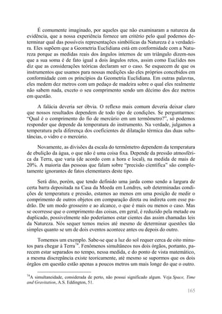 165 
É comumente imaginado, por aqueles que não examinaram a natureza da evidência, que a nossa experiência fornece um critério pelo qual podemos de- terminar qual das possíveis representações simbólicas da Natureza é a verdadei- ra. Eles supõem que a Geometria Euclidiana está em conformidade com a Natu- reza porque as medidas reais dos ângulos internos de um triângulo dizem-nos que a sua soma é de fato igual a dois ângulos retos, assim como Euclides nos diz que as considerações teóricas declaram ser o caso. Se esquecem de que os instrumentos que usamos para nossas medições são eles próprios concebidos em conformidade com os princípios da Geometria Euclidiana. Em outras palavras, eles medem dez metros com um pedaço de madeira sobre o qual eles realmente não sabem nada, exceto o seu comprimento sendo um décimo dos dez metros em questão. 
A falácia deveria ser óbvia. O reflexo mais comum deveria deixar claro que nossos resultados dependem de todo tipo de condições. Se perguntarmos: “Qual é o comprimento do fio de mercúrio em um termômetro?”, só podemos responder que depende da temperatura do instrumento. Na verdade, julgamos a temperatura pela diferença dos coeficientes de dilatação térmica das duas subs- tâncias, o vidro e o mercúrio. 
Novamente, as divisões da escala do termômetro dependem da temperatura de ebulição da água, o que não é uma coisa fixa. Depende da pressão atmosféri- ca da Terra, que varia (de acordo com a hora e local), na medida de mais de 20%. A maioria das pessoas que falam sobre “precisão científica” são comple- tamente ignorantes de fatos elementares deste tipo. 
Será dito, porém, que tendo definido uma jarda como sendo a largura de certa barra depositada na Casa da Moeda em Londres, sob determinadas condi- ções de temperatura e pressão, estamos ao menos em uma posição de medir o comprimento de outros objetos em comparação direta ou indireta com esse pa- drão. De um modo grosseiro e ao alcance, o que é mais ou menos o caso. Mas se ocorresse que o comprimento das coisas, em geral, é reduzido pela metade ou duplicado, possivelmente não poderíamos estar cientes das assim chamadas leis da Natureza. Nós sequer temos meios até mesmo de determinar questões tão simples quanto se um de dois eventos acontece antes ou depois do outro. 
Tomemos um exemplo. Sabe-se que a luz do sol requer cerca de oito minu- tos para chegar à Terra74. Fenômenos simultâneos nos dois órgãos, portanto, pa- recem estar separados no tempo, nessa medida, e do ponto de vista matemático, a mesma discrepância existe teoricamente, até mesmo se supormos que os dois órgãos em questão estão apenas a poucos metros um mais longe do que o outro. 
74A simultaneidade, considerada de perto, não possui significado algum. Veja Space, Time and Gravitation, A.S. Eddington, 51.  