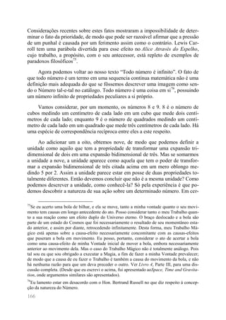 166 
Considerações recentes sobre estes fatos mostraram a impossibilidade de deter- minar o fato da prioridade, de modo que pode ser razoável afirmar que a pressão de um punhal é causada por um ferimento assim como o contrário. Lewis Car- roll tem uma parábola divertida para esse efeito no Alice Através do Espelho, cujo trabalho, a propósito, com o seu antecessor, está repleto de exemplos de paradoxos filosóficos75. 
Agora podemos voltar ao nosso texto “Todo número é infinito”. O fato de que todo número é um termo em uma sequencia contínua matemática não é uma definição mais adequada do que se fôssemos descrever uma imagem como sen- do o Número tal-e-tal no catálogo. Todo número é uma coisa em si76, possuindo um número infinito de propriedades peculiares a si próprio. 
Vamos considerar, por um momento, os números 8 e 9. 8 é o número de cubos medindo um centímetro de cada lado em um cubo que mede dois centí- metros de cada lado; enquanto 9 é o número de quadrados medindo um centí- metro de cada lado em um quadrado que mede três centímetros de cada lado. Há uma espécie de correspondência recíproca entre eles a este respeito. 
Ao adicionar um a oito, obtemos nove, de modo que podemos definir a unidade como aquilo que tem a propriedade de transformar uma expansão tri- dimensional de dois em uma expansão bidimensional de três. Mas se somarmos a unidade a nove, a unidade aparece como aquela que tem o poder de transfor- mar a expansão bidimensional de três citada acima em um mero oblongo me- dindo 5 por 2. Assim a unidade parece estar em posse de duas propriedades to- talmente diferentes. Então devemos concluir que não é a mesma unidade? Como podemos descrever a unidade, como conhecê-la? Só pela experiência é que po- demos descobrir a natureza de sua ação sobre um determinado número. Em cer- 
75Se eu acerto uma bola de bilhar, e ela se move, tanto a minha vontade quanto o seu movi- mento tem causas em longo antecedente do ato. Posso considerar tanto o meu Trabalho quan- to a sua reação como um efeito duplo do Universo eterno. O braço deslocado e a bola são parte de um estado do Cosmos que foi necessariamente o resultado de seu momentâneo esta- do anterior, e assim por diante, retrocedendo infinitamente. Desta forma, meu Trabalho Má- gico está apenas sobre a causa-efeito necessariamente concomitante com as causas-efeitos que puseram a bola em movimento. Eu posso, portanto, considerar o ato de acertar a bola como uma causa-efeito de minha Vontade inicial de mover a bola, embora necessariamente anterior ao movimento dela. Mas o caso do Trabalho Mágico não é totalmente análogo. Pois tal sou eu que sou obrigado a executar a Magia, a fim de fazer a minha Vontade prevalecer; de modo que a causa de eu fazer o Trabalho é também a causa do movimento da bola, e não há nenhuma razão para que um deva preceder o outro. Ver Livro 4, Parte III, para uma dis- cussão completa. (Desde que eu escrevi o acima, fui apresentado aoSpace, Time and Gravita- tion, onde argumentos similares são apresentados). 
76Eu lamento estar em desacordo com o Hon. Bertrand Russell no que diz respeito à concep- ção da natureza do Número.  