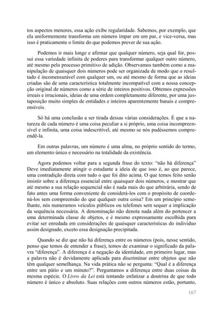 167 
tos aspectos menores, essa ação exibe regularidade. Sabemos, por exemplo, que ela uniformemente transforma um número ímpar em um par, e vice-versa, mas isso é praticamente o limite do que podemos prever de sua ação. 
Podemos ir mais longe e afirmar que qualquer número, seja qual for, pos- sui essa variedade infinita de poderes para transformar qualquer outro número, até mesmo pelo processo primitivo de adição. Observamos também como a ma- nipulação de quaisquer dois números pode ser organizada de modo que o resul- tado é incomensurável com qualquer um, ou até mesmo de forma que as ideias criadas são de uma característica totalmente incompatível com a nossa concep- ção original de números como a série de inteiros positivos. Obtemos expressões irreais e irracionais, ideias de uma ordem completamente diferente, por uma jus- taposição muito simples de entidades e inteiros aparentemente banais e compre- ensíveis. 
Só há uma conclusão a ser tirada dessas várias considerações. É que a na- tureza de cada número é uma coisa peculiar a si próprio, uma coisa incompreen- sível e infinita, uma coisa indescritível, até mesmo se nós pudéssemos compre- endê-la. 
Em outras palavras, um número é uma alma, no próprio sentido do termo, um elemento único e necessário na totalidade da existência. 
Agora podemos voltar para a segunda frase do texto: “não há diferença” Deve imediatamente atingir o estudante a ideia de que isso é, ao que parece, uma contradição direta com tudo o que foi dito acima. O que temos feito senão insistir sobre a diferença essencial entre quaisquer dois números, e mostrar que até mesmo a sua relação sequencial não é nada mais do que arbitrária, sendo de fato antes uma forma conveniente de considerá-los com o propósito de coorde- ná-los sem compreensão do que qualquer outra coisa? Em um princípio seme- lhante, nós numeramos veículos públicos ou telefones sem sequer a implicação da sequência necessária. A denominação não denota nada além do pertencer a uma determinada classe de objetos, e é mesmo expressamente escolhida para evitar ser enredada em considerações de quaisquer características do indivíduo assim designado, exceto essa designação precipitada. 
Quando se diz que não há diferença entre os números (pois, nesse sentido, penso que temos de entender a frase), temos de examinar o significado da pala- vra “diferença”. A diferença é a negação da identidade, em primeiro lugar, mas a palavra não é devidamente aplicada para discriminar entre objetos que não têm qualquer semelhança. Na vida prática não se pergunta: “Qual é a diferença entre um pátio e um minuto?”. Perguntamos a diferença entre duas coisas da mesma espécie. O Livro da Lei está tentando enfatizar a doutrina de que todo número é único e absoluto. Suas relações com outros números estão, portanto,  