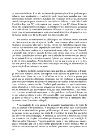 168 
na natureza da ilusão. Elas são as formas de apresentação sob as quais nós per- cebemos suas aparências; e é realmente muito importante perceber que estas semelhanças indicam somente a natureza das realidades além delas, da mesma maneira em que os graus numa escala termométrica indicam o calor. Não é nada filosófico dizer que 50° centígrados é mais quente do que 40°. Graus de tempe- ratura são simplesmente convenções inventadas por nós mesmos para descrever os estados físicos de uma forma totalmente diferente; e, enquanto o calor de um corpo pode ser considerado como uma propriedade inerente a ele próprio, a nos- sa medida desse calor de modo algum está relacionada a ele. 
Nós usamos os instrumentos da ciência para nos informar sobre a natureza dos diversos objetos que desejamos estudar; mas as nossas observações nunca revelam a coisa como ela é em si mesma. Eles só nos permitem comparar expe- riências não-familiares com experiências familiares. A utilização de um instru- mento implica necessariamente a imposição de convenções externas. Tomando o exemplo mais simples: quando dizemos que vemos uma coisa, só significa que nossa consciência é alterada pela sua existência de acordo com um particu- lar arranjo de lentes e outros instrumentos ópticos, que existem em nossos olhos e não no objeto percebido. Assim também, o fato de que a soma de 2 e 1 é três, não nos provê nada senão uma única declaração de relações sintomáticas da apresentação desses números para nós. 
Não temos, portanto, nenhum meio, seja qual for, de determinar a diferen- ça entre dois números, exceto em respeito a uma relação em particular e muito limitada. Além disso, em vista da infinidade de todos os números, parece pro- vável que as aparentes diferenças observadas por nós tenderiam a desaparecer com o desaparecimento das condições arbitrárias que damos a eles para facilitar, como achamos, a nossa análise. Também podemos observar que todo número, sendo absoluto, é o centro do seu universo, de modo que todos os outros núme- ros, na medida em que estão ligados a ele, são seus complementos. Todo núme- ro é, portanto, a totalidade do universo, e não pode haver qualquer diferença en- tre um universo infinito e outro. O triângulo ABC pode parecer muito diferente do ponto-de-vista de A, B e C, respectivamente; cada visão é verdadeira, abso- lutamente; ainda é o mesmo triângulo. 
A interpretação do texto acima é de um caráter revolucionário, do ponto de vista da ciência e da matemática. A investigação das linhas aqui estabelecidas implicará na solução desses graves problemas que há muito tempo confundem as maiores mentes do mundo, por conta do erro inicial de anexá-los nas linhas que envolvem autocontradição. A tentativa de descobrir a natureza das coisas por um estudo das relações entre elas é precisamente paralela com a ambição de obter um valor finito do π. Ninguém pretende negar o valor prático das investi- gações limitadas que têm a tanto tempo preocupado a mente humana. Mas só muito recentemente que até mesmo os melhores pensadores começaram a reco-  
