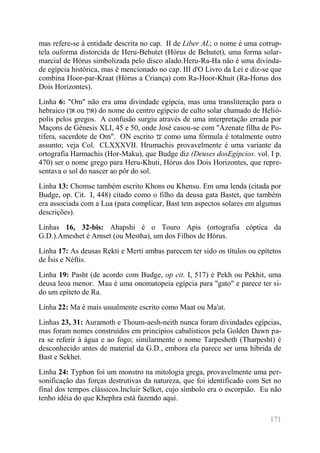 171 
mas refere-se à entidade descrita no cap. II de Liber AL; o nome é uma corrup- tela ouforma distorcida de Heru-Behutet (Hórus de Behutet), uma forma solar- marcial de Hórus simbolizada pelo disco alado.Heru-Ra-Ha não é uma divinda- de egípcia histórica, mas é mencionado no cap. III d'O Livro da Lei e diz-se que combina Hoor-par-Kraat (Hórus a Criança) com Ra-Hoor-Khuit (Ra-Horus dos Dois Horizontes). 
Linha 6: "Om" não era uma divindade egípcia, mas uma transliteração para o hebraico (אן ou און ) do nome do centro egípcio de culto solar chamado de Helió- polis pelos gregos. A confusão surgiu através de uma interpretação errada por Maçons de Gênesis XLI, 45 e 50, onde José casou-se com "Azenate filha de Po- tífera, sacerdote de Om". ON escrito ען como uma fórmula é totalmente outro assunto; veja Col. CLXXXVII. Hrumachis provavelmente é uma variante da ortografia Harmachis (Hor-Maku), que Budge diz (Deuses dosEgípcios. vol. I p. 470) ser o nome grego para Heru-Khuti, Hórus dos Dois Horizontes, que repre- sentava o sol do nascer ao pôr do sol. 
Linha 13: Chomse também escrito Khons ou Khensu. Em uma lenda (citada por Budge, op. Cit. I, 448) citado como o filho da deusa gata Bastet, que também era associada com a Lua (para complicar, Bast tem aspectos solares em algumas descrições). 
Linhas 16, 32-bis: Ahapshi é o Touro Apis (ortografia cóptica da G.D.).Ameshet é Amset (ou Mestha), um dos Filhos de Hórus. 
Linha 17: As deusas Rekti e Merti ambas parecem ter sido os títulos ou epítetos de Ísis e Néftis. 
Linha 19: Pasht (de acordo com Budge, op cit. I, 517) é Pekh ou Pekhit, uma deusa leoa menor. Mau é uma onomatopeia egípcia para "gato" e parece ter si- do um epíteto de Ra. 
Linha 22: Ma é mais usualmente escrito como Maat ou Ma'at. 
Linhas 23, 31: Auramoth e Thoum-aesh-neith nunca foram divindades egípcias, mas foram nomes construídos em princípios cabalísticos pela Golden Dawn pa- ra se referir à água e ao fogo; similarmente o nome Tarpesheth (Tharpesht) é desconhecido antes de material da G.D., embora ela parece ser uma híbrida de Bast e Sekhet. 
Linha 24: Typhon foi um monstro na mitologia grega, provavelmente uma per- sonificação das forças destrutivas da natureza, que foi identificado com Set no final dos tempos clássicos.Incluir Selket, cujo símbolo era o escorpião. Eu não tenho idéia do que Khephra está fazendo aqui.  