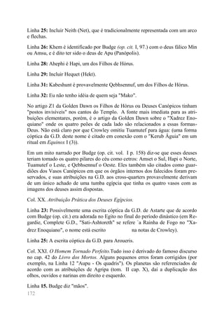 172 
Linha 25: Incluir Neith (Net), que é tradicionalmente representada com um arco e flechas. 
Linha 26: Khem é identificado por Budge (op. cit. I, 97.) com o deus fálico Min ou Amsu, e é dito ter sido o deus de Apu (Panópolis). 
Linha 28: Ahephi é Hapi, um dos Filhos de Hórus. 
Linha 29: Incluir Hequet (Hekt). 
Linha 31: Kabeshunt é provavelmente Qebhsennuf, um dos Filhos de Hórus. 
Linha 32: Eu não tenho idéia de quem seja "Mako". 
No artigo Z1 da Golden Dawn os Filhos de Hórus ou Deuses Canópicos tinham "postos invisíveis" nos cantos do Templo. A fonte mais imediata para as atri- buições elementares, porém, é o artigo da Golden Dawn sobre o "Xadrez Eno- quiano" onde os quatro peões de cada lado são relacionados a essas formas- Deus. Não está claro por que Crowley omitiu Tuamutef para água: (uma forma cóptica da G.D. deste nome é citado em conexão com o "Kerub Águia" em um ritual em Equinox I (3)). 
Em um mito narrado por Budge (op. cit. vol. I p. 158) diz-se que esses deuses teriam tomado os quatro pilares do céu como cetros: Amset o Sul, Hapi o Norte, Tuamutef o Leste, e Qebhsennuf o Oeste. Eles também são citados como guar- diões dos Vasos Canópicos em que os órgãos internos dos falecidos foram pre- servados, e suas atribuições na G.D. aos cross-quarters provavelmente derivam de um único achado de uma tumba egípcia que tinha os quatro vasos com as imagens dos deuses assim dispostas. 
Col. XX. Atribuição Prática dos Deuses Egípcios. 
Linha 23: Possivelmente uma escrita cóptica da G.D. de Astarte que de acordo com Budge (op. cit.) era adorada no Egito no final do período dinástico (em Re- gardie, Complete G.D., "Sati-Ashtoreth" se refere `a Rainha de Fogo no "Xa- drez Enoquiano", o nome está escrito na notas de Crowley). 
Linha 25: A escrita cóptica da G.D. para Aroueris. 
Col. XXI. O Homem Tornado Perfeito.Tudo isso é derivado do famoso discurso no cap. 42 do Livro dos Mortos. Alguns pequenos erros foram corrigidos (por exemplo, na Linha 12 "Aupu - Os quadris"). Os planetas são referenciados de acordo com as atribuições de Agripa (tom. II cap. X), daí a duplicação dos olhos, ouvidos e narinas em direito e esquerdo. 
Linha 15. Budge diz "mãos".  