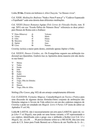 173 
Linha 32 bis. O texto em hebraico é Alim Chayyim, "os Deuses vivos". 
Col. XXIII. Meditações Budistas."Nada e Nem P nem p'" e "Cadáver Espancado e Espalhado" cada uma denota duas diferentes meditações. 
Col. XXXV.Deuses Romanos.Agripa (Três Livros de Filosofia Oculta, tom. II cap. XIV) em seu “Escala Órfica do Número Doze” referencia os doze princi- pais Deuses de Roma com o Zodíaco: 
♈ 
Palas (Minerva) 
♎ 
Vulcano 
♉ 
Vênus 
♏ 
Marte 
♊ 
Febo 
♐ 
Diana 
♋ 
Mercúrio 
♑ 
Vesta 
♌ 
Júpiter 
♒ 
Juno 
♍ 
Ceres 
♓ 
Netuno. 
Crowley incluiu a maior parte destes, omitindo apenas Júpiter e Febo. 
Col. XXXVI. Deuses Cristãos, etc. Os Evangelistas seguem sua atribuição tra- dicional aos Querubins. Godwin traz os Apóstolos desta maneira (ele não decla- ra sua fonte): 
♈ 
Matias 
♉ 
Tadeu 
♊ 
Simão 
♋ 
João 
♌ 
Pedro 
♍ 
André 
♎ 
Bartolomeu 
♏ 
Filipe 
♐ 
Tiago, filho de Zebedeu 
♑ 
Tomé 
♒ 
Mateus 
♓ 
Tiago, filho de Alfeu. 
Stirling (The Canon, pág 102) dá um arranjo completamente diferente 
Col. CLXXXVII. Formulas Mágicas. ConsulteMagick em Teoria e Prática para uma discussão de algumas dessas fórmulas.Outro conjunto de atribuições das fórmulas mágicas à Árvore da Vida sobrevive em um dos cadernos mágicos de Crowley e pode ser estudado em Magick: Livro 4 Partes I-IV (nota do editor ao Apêndice V col.34). 
Linha 0: LASTAL não é necessariamente um erro para LAShTAL (para tal, ve- ja Liber V vel Reguli), mas pode ser uma forma variante, o ST representando o sou cóptico, identificada com o grego stau e atribuído a Kether (ver Col. LI e Magick, loc. cit.).M. . . . M provavelmente refere-se a MUAUM, dita (em uma carta de C.S. Jones para Frank Bennet) ser a Palavra de um Neófito da A∴A∴,  