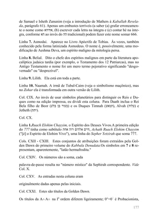 177 
de Samael e Isheth Zanunim (veja a introdução de Mathers à Kaballah Revela- da, parágrafo 61). Apenas um embustes terríveis (a saber (a) grafar erroneamen- te o nome como אחיהא , (b) escrever cada letra na íntegra e (c) contar hé na ínte- gra, conforme הא ao invés do הה tradicional) podem fazer este nome somar 666. 
Linha 7. Asmodai. Aparece no Livro Apócrifo de Tobias. Às vezes, também conhecido pela forma latinizada Asmodeus. O nome é, possivelmente, uma mo- dificação de Aeshma Deva, um espírito maligno da mitologia persa. 
Linha 8. Belial. Dito o chefe dos espíritos malignos em parte da literatura apo- calíptica judaica tardia (por exemplo, o Testamento dos 12 Patriarcas), mas no Antigo Testamento o nome foi um mero termo pejorativo significando "desgo- vernado" ou "desprezível". 
Linha 9. Lilith. Ela está em toda a parte. 
Linha 10. Naamah. A irmã de Tubal-Caim (veja o simbolismo maçônico), mas no Zohar ela é transformada em outra versão de Lilith. 
Col. CIX. Ao invés de usar símbolos planetários para distinguir os Reis e Du- ques como na edição impressa, eu dividi esta coluna. Para Daath inclua o Rei Bela filho de Beor (בלע בן בעור ) e os Duques Timnah (תמאע ), Alvah (עלוה ) e Jetheth (יתת ). 
Col. CX. 
Linha 1.Ruach Elohim Chayyim, o Espírito dos Deuses Vivos.A primeira edição do 777 tinha como subtítulo אחת רוה אלהים חיים , Achath Ruach Elohim Chayyim ("[é] o Espírito de Elohim Vivo"), uma linha do Sepher Yetzirah que soma 777. 
Cols. CXII - CXIII. Estes conjuntos de atribuições foram extraídos pela Gol- den Dawn do primeiro volume do Kabbala Denudata.Os símbolos em 7 e 8 re- presentam, aparentemente, "latão hermafrodita." 
Col. CXIV. Os números são a soma, cada 
palavra-de-passe resulta no "número místico" da Sephirah correspondente. Vide Col. X. 
Col. CXV. As entradas nesta coluna eram 
originalmente dadas apenas pelas iniciais. 
Col. CXXI. Estes são títulos da Golden Dawn. 
Os títulos da A∴A∴ na Ia ordem diferem ligeiramente; 0°=0 é Probacionista,  