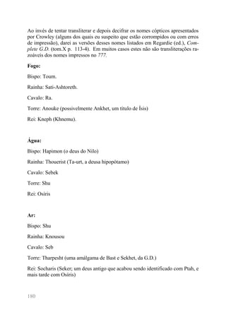 180 
Ao invés de tentar transliterar e depois decifrar os nomes cópticos apresentados por Crowley (alguns dos quais eu suspeito que estão corrompidos ou com erros de impressão), darei as versões desses nomes listados em Regardie (ed.), Com- plete G.D. (tom.X p. 113-4). Em muitos casos estes não são transliterações ra- zoáveis dos nomes impressos no 777. 
Fogo: 
Bispo: Toum. 
Rainha: Sati-Ashtoreth. 
Cavalo: Ra. 
Torre: Anouke (possivelmente Ankhet, um título de Ísis) 
Rei: Kneph (Khnemu). 
Água: 
Bispo: Hapimon (o deus do Nilo) 
Rainha: Thouerist (Ta-urt, a deusa hipopótamo) 
Cavalo: Sebek 
Torre: Shu 
Rei: Osíris 
Ar: 
Bispo: Shu 
Rainha: Knousou 
Cavalo: Seb 
Torre: Tharpesht (uma amálgama de Bast e Sekhet, da G.D.) 
Rei: Socharis (Seker; um deus antigo que acabou sendo identificado com Ptah, e mais tarde com Osíris) 
 