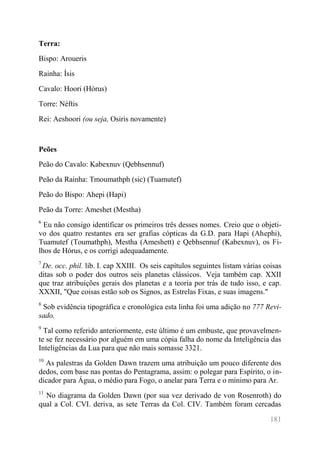 181 
Terra: 
Bispo: Aroueris 
Rainha: Ísis 
Cavalo: Hoori (Hórus) 
Torre: Néftis 
Rei: Aeshoori (ou seja, Osiris novamente) 
Peões 
Peão do Cavalo: Kabexnuv (Qebhsennuf) 
Peão da Rainha: Tmoumathph (sic) (Tuamutef) 
Peão do Bispo: Ahepi (Hapi) 
Peão da Torre: Ameshet (Mestha) 
6 Eu não consigo identificar os primeiros três desses nomes. Creio que o objeti- vo dos quatro restantes era ser grafias cópticas da G.D. para Hapi (Ahephi), Tuamutef (Toumathph), Mestha (Ameshett) e Qebhsennuf (Kabexnuv), os Fi- lhos de Hórus, e os corrigi adequadamente. 
7 De. occ. phil. lib. I. cap XXIII. Os seis capítulos seguintes listam várias coisas ditas sob o poder dos outros seis planetas clássicos. Veja também cap. XXII que traz atribuições gerais dos planetas e a teoria por trás de tudo isso, e cap. XXXII, "Que coisas estão sob os Signos, as Estrelas Fixas, e suas imagens." 
8 Sob evidência tipográfica e cronológica esta linha foi uma adição no 777 Revi- sado. 
9 Tal como referido anteriormente, este último é um embuste, que provavelmen- te se fez necessário por alguém em uma cópia falha do nome da Inteligência das Inteligências da Lua para que não mais somasse 3321. 
10 As palestras da Golden Dawn trazem uma atribuição um pouco diferente dos dedos, com base nas pontas do Pentagrama, assim: o polegar para Espírito, o in- dicador para Água, o médio para Fogo, o anelar para Terra e o mínimo para Ar. 
11 No diagrama da Golden Dawn (por sua vez derivado de von Rosenroth) do qual a Col. CVI. deriva, as sete Terras da Col. CIV. Também foram cercadas  