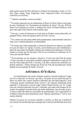 182 
pelos quatro mares.Os Rios Infernais se referem aos Elementos, assim: Ar, Có- cito; Água, Estige; Fogo, Flegetonte; Terra, Aqueronte (fonte: Enciclopédia Cabalística de Godwin). 
12 "coberto, escondido, e nunca revelado." 
13 Os nomes aparecem em um suplemento ao Rituel de Haute Magie como parte de uma "explicação" do "Nuctemeron de Apolônio de Tiana". No cap. XVII do Rituel Levi apresenta os nomes e caráteres de outros 24 Genii Zodiacais, dois para cada signo.Estes últimos estão omitidos aqui. 
14 Ou seja, o autor do Heptameron (veja nota ao Prefácio neste ponto).Mas, de qualquer forma, muito do seguinte deriva do Liber Juratus. 
15 Eu a reduzi em uma única tabela para pouparespaço, representando cada dia e Anjo com o símbolo planetário correspondente. 
16 Os nomes aqui foram adequados à versão do Heptameron impresso na edição de Lyon do Opera de Agripa. Crowley, possivelmente por estar trabalhando a partir de uma cópia corrompida, afirmou que nenhum fora dado para o Inverno, embora os nomes que ele deu para o Sol ea Lua no Outono os referentes ao In- verno, por pseudo-Abano. 
17 Provavelmente em seu Oedipus Ægypticus. É este livro (do final do século 17) que, até onde eu sei,contém a primeira aparição conhecida da versão da Ár- vore da Vida usada pela G.D. e Crowley, e de fato a maioria dos ocultistas oci- dentais modernos. Outros arranjos da Árvore da Vida são discutidos por Aryeh Kaplan em sua tradução do Sepher Yetzirah. 
APÊNDICE: O YI KING 
As transliterações dos nomes chineses seguem o sistema usado por Legge em Livros Sagrados do Oriente, que não é, em geral, de uso atual.Note que as letras em itálico têm valores fonéticos diferentes das não-italicizadas(K é uma "consoante gutural modificada tênue (tenuis)", Kh "gutural modificada tênue aspirada"). ă representa o som da vogal "neutra".Onde Crowley usa "tz", Legge usou um caractere parecido com um 3 estilizado, que tenho sido incapaz de en- contrar em qualquer uma das fontes que tenho atualmente, mas até onde eu pos- so dizer a partir da tabela de convenções de transliteração, isto é equivalente ao צ hebraico (descrito proveitosamente como "Spiritus asperrimus 2" sob as con- soantes dentais). 
Embora isso possa ser um pouco estranho e confuso, eu diria que é preferível um sistema de transliteração que consegue dar a mesma transliteração para dois  