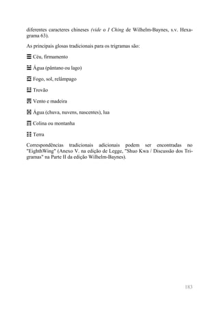 183 
diferentes caracteres chineses (vide o I Ching de Wilhelm-Baynes, s.v. Hexa- grama 63). 
As principais glosas tradicionais para os trigramas são: 
☰ Céu, firmamento 
☱ Água (pântano ou lago) 
☲ Fogo, sol, relâmpago 
☳ Trovão 
☴ Vento e madeira 
☵ Água (chuva, nuvens, nascentes), lua 
☶ Colina ou montanha 
☷ Terra 
Correspondências tradicionais adicionais podem ser encontradas no "EighthWing" (Anexo V. na edição de Legge, "Shuo Kwa / Discussão dos Tri- gramas" na Parte II da edição Wilhelm-Baynes). 