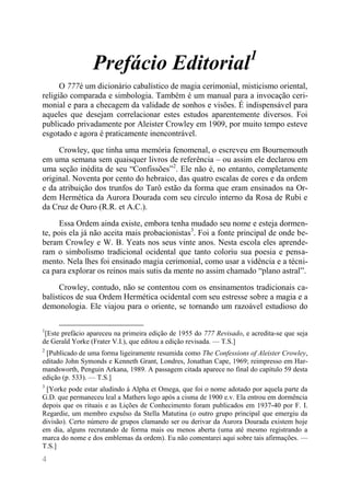 4 
Prefácio Editorial1 
O 777é um dicionário cabalístico de magia cerimonial, misticismo oriental, religião comparada e simbologia. Também é um manual para a invocação ceri- monial e para a checagem da validade de sonhos e visões. É indispensável para aqueles que desejam correlacionar estes estudos aparentemente diversos. Foi publicado privadamente por Aleister Crowley em 1909, por muito tempo esteve esgotado e agora é praticamente inencontrável. 
Crowley, que tinha uma memória fenomenal, o escreveu em Bournemouth em uma semana sem quaisquer livros de referência – ou assim ele declarou em uma seção inédita de seu “Confissões”2. Ele não é, no entanto, completamente original. Noventa por cento do hebraico, das quatro escalas de cores e da ordem e da atribuição dos trunfos do Tarô estão da forma que eram ensinados na Or- dem Hermética da Aurora Dourada com seu círculo interno da Rosa de Rubi e da Cruz de Ouro (R.R. et A.C.). 
Essa Ordem ainda existe, embora tenha mudado seu nome e esteja dormen- te, pois ela já não aceita mais probacionistas3. Foi a fonte principal de onde be- beram Crowley e W. B. Yeats nos seus vinte anos. Nesta escola eles aprende- ram o simbolismo tradicional ocidental que tanto coloriu sua poesia e pensa- mento. Nela lhes foi ensinado magia cerimonial, como usar a vidência e a técni- ca para explorar os reinos mais sutis da mente no assim chamado “plano astral”. 
Crowley, contudo, não se contentou com os ensinamentos tradicionais ca- balísticos de sua Ordem Hermética ocidental com seu estresse sobre a magia e a demonologia. Ele viajou para o oriente, se tornando um razoável estudioso do 
1[Este prefácio apareceu na primeira edição de 1955 do 777 Revisado, e acredita-se que seja de Gerald Yorke (Frater V.I.), que editou a edição revisada. — T.S.] 
2 [Publicado de uma forma ligeiramente resumida como The Confessions of Aleister Crowley, editado John Symonds e Kenneth Grant, Londres, Jonathan Cape, 1969; reimpresso em Har- mandsworth, Penguin Arkana, 1989. A passagem citada aparece no final do capítulo 59 desta edição (p. 533). — T.S.] 
3 [Yorke pode estar aludindo à Alpha et Omega, que foi o nome adotado por aquela parte da G.D. que permaneceu leal a Mathers logo após a cisma de 1900 e.v. Ela entrou em dormência depois que os rituais e as Lições de Conhecimento foram publicados em 1937-40 por F. I. Regardie, um membro expulso da Stella Matutina (o outro grupo principal que emergiu da divisão). Certo número de grupos clamando ser ou derivar da Aurora Dourada existem hoje em dia, alguns recrutando de forma mais ou menos aberta (uma até mesmo registrando a marca do nome e dos emblemas da ordem). Eu não comentarei aqui sobre tais afirmações. — T.S.]  