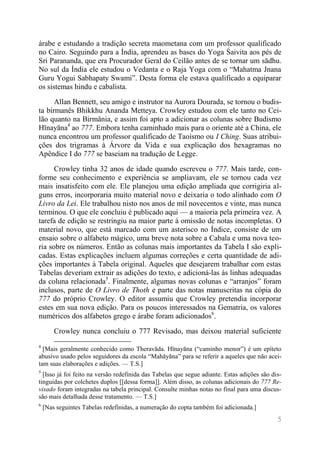 5 
árabe e estudando a tradição secreta maometana com um professor qualificado no Cairo. Seguindo para a Índia, aprendeu as bases do Yoga Śaivita aos pés de Sri Parananda, que era Procurador Geral do Ceilão antes de se tornar um sādhu. No sul da Índia ele estudou o Vedanta e o Raja Yoga com o “Mahatma Jnana Guru Yogui Sabhapaty Swami”. Desta forma ele estava qualificado a equiparar os sistemas hindu e cabalista. 
Allan Bennett, seu amigo e instrutor na Aurora Dourada, se tornou o budis- ta birmanês Bhikkhu Ananda Metteya. Crowley estudou com ele tanto no Cei- lão quanto na Birmânia, e assim foi apto a adicionar as colunas sobre Budismo Hīnayāna4 ao 777. Embora tenha caminhado mais para o oriente até a China, ele nunca encontrou um professor qualificado de Taoísmo ou I Ching. Suas atribui- ções dos trigramas à Árvore da Vida e sua explicação dos hexagramas no Apêndice I do 777 se baseiam na tradução de Legge. 
Crowley tinha 32 anos de idade quando escreveu o 777. Mais tarde, con- forme seu conhecimento e experiência se ampliavam, ele se tornou cada vez mais insatisfeito com ele. Ele planejou uma edição ampliada que corrigiria al- guns erros, incorporaria muito material novo e deixaria o todo alinhado com O Livro da Lei. Ele trabalhou nisto nos anos de mil novecentos e vinte, mas nunca terminou. O que ele concluiu é publicado aqui — a maioria pela primeira vez. A tarefa de edição se restringiu na maior parte à omissão de notas incompletas. O material novo, que está marcado com um asterisco no Índice, consiste de um ensaio sobre o alfabeto mágico, uma breve nota sobre a Cabala e uma nova teo- ria sobre os números. Então as colunas mais importantes da Tabela I são expli- cadas. Estas explicações incluem algumas correções e certa quantidade de adi- ções importantes à Tabela original. Aqueles que desejarem trabalhar com estas Tabelas deveriam extrair as adições do texto, e adicioná-las às linhas adequadas da coluna relacionada5. Finalmente, algumas novas colunas e “arranjos” foram inclusos, parte de O Livro de Thoth e parte das notas manuscritas na cópia do 777 do próprio Crowley. O editor assumiu que Crowley pretendia incorporar estes em sua nova edição. Para os poucos interessados na Gematria, os valores numéricos dos alfabetos grego e árabe foram adicionados6. 
Crowley nunca concluiu o 777 Revisado, mas deixou material suficiente 
4 [Mais geralmente conhecido como Theravāda. Hīnayāna (“caminho menor”) é um epíteto abusivo usado pelos seguidores da escola “Mahāyāna” para se referir a aqueles que não acei- tam suas elaborações e adições. — T.S.] 
5 [Isso já foi feito na versão redefinida das Tabelas que segue adiante. Estas adições são dis- tinguidas por colchetes duplos [[dessa forma]]. Além disso, as colunas adicionais do 777 Re- visado foram integradas na tabela principal. Consulte minhas notas no final para uma discus- são mais detalhada desse tratamento. — T.S.] 
6 [Nas seguintes Tabelas redefinidas, a numeração do copta também foi adicionada.]  