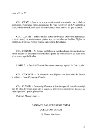 75 
entre a 2ª e a 3ª. 
COL. CXXV. – Burton os apresenta de maneira invertida. A verdadeira atribuição é verificada pelos Adoradores do Fogo (Guebres) em 5.No entanto, é claro, o Inferno de Kether pode ser considerado mais terrível do que Malkuth. 
COL. CXXVII. – Estas e muitas outras atribuições (por vezes rebuscadas e irrelevantes) de várias coisas podem ser encontradas no Arabian Nights de Burton, no Conto de Abn al-Husn e sua escrava Tawaddud. 
COL. CXXXIII. – As formas simbólicas e significados da divinação dessas cartas podem ser facilmente construídos a partir de considerações de suas natu- rezas como aqui indicadas. 
LINHA 5 . – Este é o Primeiro Decanato, e começa a partir de Cor Leonis. 
COL. CXXXVIII. – Os símbolos astrológicos são derivados de formas primárias – Cruz, Crescente, Círculo. 
COL. CLXXIII. – Para o significado e a função especial, consulte o origi- nal. 13 Eles deveriam, mas não o fazem, se referir precisamente às divisões de cada signo em 7 partes planetárias. 
Pietro di Abano 14 dá: — 
OS NOMES DAS HORAS E OS ANJOS 
QUE AS GOVERNAM 
Os Nomes das Horas. 
 