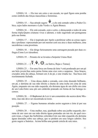 81 
LINHA 14 . – Ela traz um cetro e um escudo, no qual figura uma pomba 
como símbolo das forças masculinas e femininas. 
LINHA 15 . – Sua atitude sugere , e ele está sentado sobre a Pedra Cú-bica, 
cujos lados mostram o Leão Verde e a Águia Branca. 
LINHA 16 . – Ele está coroado, com o cetro, e abençoando a todos de uma 
forma tripla.Quatro criaturas vivas o adoram, o todo sugerindo um pentagrama 
pela sua forma. 
LINHA 17 . – Ele é inspirado por Apolo a profetizar sobre as coisas sagra-das 
e profanas: representado por um menino com seu arco e duas mulheres, uma 
sacerdotisa e uma prostituta. 
LINHA 18 . – Ele dirige furiosamente uma carruagem puxada por duas es-finges. 
Como Levi desenhou. 
LINHA 19 . – Perante ele se levanta a Serpente Uræus Real. 
LINHA 21 . – [ , e , ou Sattva, Rajas e Tamas]. 
LINHA 23 . – Em uma forca em forma da letra ד está pendurado por um pé 
um belo jovem.Sua outra perna forma uma cruz com a suspensa. Seus braços, 
cruzados atrás da cabeça, formam um Δ de pé, e este irradia luz. Sua boca está 
resolutamente fechada. 
LINHA 25 . – Uma deusa alada e coroada, com cinto dourado brilhante, 
em pé, e derrama de sua mão direita a chama de uma tocha em cima de uma 
Águia, enquanto em sua mão esquerda, ela derrama água de um chifre em cima 
de um Leão.Entre seus pés um caldeirão prateado em forma de lua fumega in-censos. 
LINHA 26 . – O Baphomet de Levi é um comentário são acerca deste Mis-tério, 
mas não deve ser encontrada no texto. 
LINHA 27 . – Figuras humanas atiradas assim sugerem a letra ע por sua 
posição. 
LINHA 28 . – Uma mulher, nua, ajoelhada sobre seu joelho esquerdo, der-rama 
de um vaso em sua mão direita águas prateadas em um rio, do qual cres-cem 
rosas, o lugar das borboletas coloridas.Com sua mão esquerda ela derrama 
águas douradas sobre sua cabeça, que se perdem em seus longos cabelos. Seu 
gesto sugere a Suástica. Acima brilha uma grande estrela de sete raios. 
 