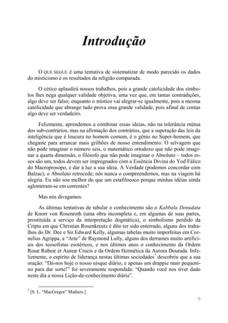 9 
Introdução 
O QUE SEGUE é uma tentativa de sistematizar de modo parecido os dados do misticismo e os resultados da religião comparada. 
O cético aplaudirá nossos trabalhos, pois a grande catolicidade dos símbo- los lhes nega qualquer validade objetiva, uma vez que, em tantas contradições, algo deve ser falso; enquanto o místico vai alegrar-se igualmente, pois a mesma catolicidade que abrange tudo prova essa grande validade, pois afinal de contas algo deve ser verdadeiro. 
Felizmente, aprendemos a combinar essas ideias, não na tolerância mútua dos sub-contrários, mas na afirmação dos contrários, que a superação das leis da inteligência que é loucura no homem comum, é o gênio no Super-homem, que chegaste para arrancar mais grilhões de nosso entendimento. O selvagem que não pode imaginar o número seis, o matemático ortodoxo que não pode imagi- nar a quarta dimensão, o filósofo que não pode imaginar o Absoluto – todos es- ses são um, todos devem ser impregnados com a Essência Divina do Yod Fálico do Macroprosopo, e dar à luz a sua ideia. A Verdade (podemos concordar com Balzac), o Absoluto retrocede; nós nunca o compreendemos, mas na viagem há alegria. Eu não sou melhor do que um estafilococo porque minhas idéias ainda aglomeram-se em correntes? 
Mas nós divagamos. 
As últimas tentativas de tabular o conhecimento são o Kabbala Denudata de Knorr von Rosenroth (uma obra incompleta e, em algumas de suas partes, prostituída a serviço da interpretação dogmática), o simbolismo perdido da Cripta em que Christian Rosenkreutz é dito ter sido enterrado, alguns dos traba- lhos do Dr. Dee e Sir Edward Kelly, algumas tabelas muito imperfeitas em Cor- nelius Agrippa, a “Arte” de Raymond Lully, alguns dos derrames muito artifici- ais dos teosofistas esotéricos, e nos últimos anos o conhecimento da Ordem Rosæ Rubeæ et Aureæ Crucis e da Ordem Hermética da Aurora Dourada. Infe- lizmente, o espírito de liderança nestas últimas sociedades7 descobriu que a sua oração: “Dá-nos hoje o nosso uísque diário, e apenas um drappie mair pequeni- no para dar sorte!” foi severamente respondida: “Quando você nos tiver dado neste dia a nossa Lição-de-conhecimento diária”. 
7 [S. L. “MacGregor” Mathers.]  