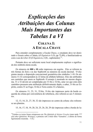 91 
Explicações das Atribuições das Colunas Mais Importantes das Tabelas I a VI 
COLUNA I: A ESCALA CHAVE 
Para entender completamente a Escala Chave, o estudante deve ter domi- nado o Ensaio sobre a Cabala, (O Equinócio I (5), pp 72-89), e familiarizado-se com o uso de Liber D (O Equinócio, I (8) , suplemento) 19. 
Portanto deve ser suficiente neste local simplesmente explicar o significa- do dos símbolos desta escala. 
Os números de 000 a 10 estão impressos em negrito. Eles se referem às três formas de Zero e às dez Sephiroth ou números da escala decimal. O dia- grama mostra a disposição convencional geométrica dos símbolos 1-10. Os nú- meros 11-32 correspondem às 22 letras do alfabeto hebraico. Eles são atribuídos aos caminhos que unem as Sephiroth. O arranjo é mostrado no mesmo diagra- ma. 31 e 32 devem ser completadas por 31-bis e 32-bis, uma vez que estes dois caminhos possuem uma atribuição definitivamente dupla, a saber, 31-bis ao Es- pírito, contra 31 ao Fogo; 32-bis à Terra contra 32 a Saturno. 
Os números 11, 23, 31, 32-bis, 31-bis são impressos perto da borda es- querda da coluna por conveniência de referência, eles referem-se aos 5 elemen- tos. 
12, 13, 14, 21, 27, 30, 32 são impressos no centro da coluna: eles referem- se aos planetas. 
15, 16, 17, 18, 19, 20, 24, 25, 26, 28, 29 são impressas sobre a borda do la- 
19[Ambos os textos foram reimpressos em The Qabalah of Aleister Crowley (mais tarde 777 and other Qabalistic Writings), o primeiro sob o título falso “Gematria”, o último de forma ligeiramente resumida. – T.S.]  