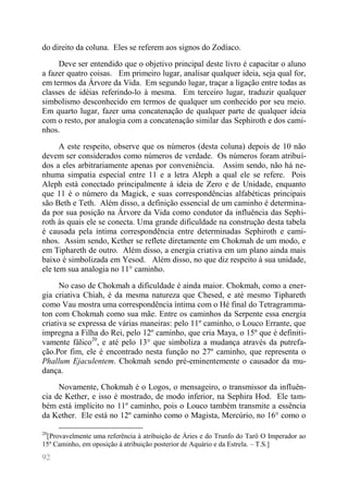 92 
do direito da coluna. Eles se referem aos signos do Zodíaco. 
Deve ser entendido que o objetivo principal deste livro é capacitar o aluno a fazer quatro coisas. Em primeiro lugar, analisar qualquer ideia, seja qual for, em termos da Árvore da Vida. Em segundo lugar, traçar a ligação entre todas as classes de idéias referindo-lo à mesma. Em terceiro lugar, traduzir qualquer simbolismo desconhecido em termos de qualquer um conhecido por seu meio. Em quarto lugar, fazer uma concatenação de qualquer parte de qualquer ideia com o resto, por analogia com a concatenação similar das Sephiroth e dos cami- nhos. 
A este respeito, observe que os números (desta coluna) depois de 10 não devem ser considerados como números de verdade. Os números foram atribuí- dos a eles arbitrariamente apenas por conveniência. Assim sendo, não há ne- nhuma simpatia especial entre 11 e a letra Aleph a qual ele se refere. Pois Aleph está conectado principalmente à ideia de Zero e de Unidade, enquanto que 11 é o número da Magick, e suas correspondências alfabéticas principais são Beth e Teth. Além disso, a definição essencial de um caminho é determina- da por sua posição na Árvore da Vida como condutor da influência das Sephi- roth às quais ele se conecta. Uma grande dificuldade na construção desta tabela é causada pela íntima correspondência entre determinadas Sephiroth e cami- nhos. Assim sendo, Kether se reflete diretamente em Chokmah de um modo, e em Tiphareth de outro. Além disso, a energia criativa em um plano ainda mais baixo é simbolizada em Yesod. Além disso, no que diz respeito à sua unidade, ele tem sua analogia no 11° caminho. 
No caso de Chokmah a dificuldade é ainda maior. Chokmah, como a ener- gia criativa Chiah, é da mesma natureza que Chesed, e até mesmo Tiphareth como Vau mostra uma correspondência íntima com o Hé final do Tetragramma- ton com Chokmah como sua mãe. Entre os caminhos da Serpente essa energia criativa se expressa de várias maneiras: pelo 11º caminho, o Louco Errante, que impregna a Filha do Rei, pelo 12º caminho, que cria Maya, o 15º que é definiti- vamente fálico20, e até pelo 13° que simboliza a mudança através da putrefa- ção.Por fim, ele é encontrado nesta função no 27º caminho, que representa o Phallum Ejaculentem. Chokmah sendo pré-eminentemente o causador da mu- dança. 
Novamente, Chokmah é o Logos, o mensageiro, o transmissor da influên- cia de Kether, e isso é mostrado, de modo inferior, na Sephira Hod. Ele tam- bém está implícito no 11º caminho, pois o Louco também transmite a essência da Kether. Ele está no 12º caminho como o Magista, Mercúrio, no 16° como o 
20[Provavelmente uma referência à atribuição de Áries e do Trunfo do Tarô O Imperador ao 15º Caminho, em oposição à atribuição posterior de Aquário e da Estrela. – T.S.]  
