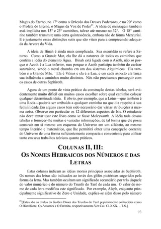 93 
Magus do Eterno, no 17° como o Oráculo dos Deuses Poderosos, e no 20° como o Profeta do Eterno, o Magus da Voz de Poder21. A ideia de mensagem também está implícita nos 13° e 25° caminhos, talvez até mesmo no 32°. O 18° cami- nho também transmite uma certa quintessência, embora não de forma Mercurial. E é justamente essas distinções sutis que são vitais para a compreensão adequa- da da Árvore da Vida. 
A ideia de Binah é ainda mais complicada. Sua escuridão se refere a Sa- turno. Como o Grande Mar, ela lhe dá a natureza de todos os caminhos que contêm a idéia do elemento Água. Binah está ligada com o Azoth, não só por- que o Azoth é a Lua inferior, mas porque o Azoth participa também do caráter saturniano, sendo o metal chumbo em um dos sistemas Alquímicos. Ela tam- bém é a Grande Mãe. Ela é Vênus e ela é a Lua, e em cada aspecto ela lança sua influência a caminhos muito distintos. Nós não precisamos prosseguir com os casos de outras Sephiroth. 
Agora de um ponto de vista prático da construção destas tabelas, será evi- dentemente muito difícil em muitos casos escolher sobre qual caminho colocar qualquer determinada ideia. É óbvio, por exemplo, que a Lótus—que também é uma Roda—poderia ser atribuída a qualquer caminho no que diz respeito à sua feminilidade.Em alguns casos tem sido necessário dar várias atribuições à mes- ma coisa. Observe em particular os 12 diferentes aspectos de Isis. O estudante não deve tentar usar este livro como se fosse Molesworth. A idéia toda dessas tabelas é fornecer-lhe muitas e variadas informações, de tal forma que ele possa construir em si mesmo um esquema do Universo em um alfabeto, ao mesmo tempo literário e matemático, que lhe permitirá obter uma concepção coerente do Universo de uma forma suficientemente compacta e conveniente para utilizar tanto em seus trabalhos teóricos quanto práticos. 
COLUNAS II, III: OS NOMES HEBRAICOS DOS NÚMEROS E DAS LETRAS 
Estas colunas indicam as idéias morais principais associadas às Sephiroth. Os nomes das letras são indicados ao invés dos glifos pictóricos sugeridos pela forma da letra. Mas também ocultam um significado secundário por trás daquele do valor numérico e do número do Trunfo do Tarô de cada um. O valor do no- me de cada letra modifica este significado. Por exemplo, Aleph, enquanto prin- cipalmente significativo de Zero e Unidade, explica-se além disso pelo número 
21[Estes são os títulos da Golden Dawn dos Trunfos do Tarô popularmente conhecidos como O Hierofante, Os Amantes e O Eremita, respectivamente.Ver Col. CLXXX. – T.S.]  