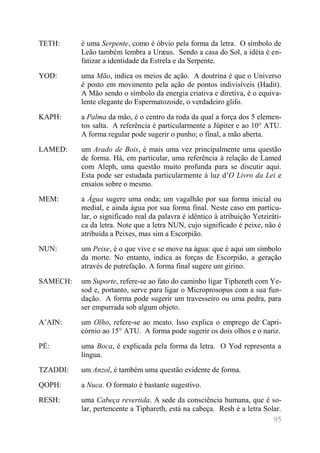 95 
TETH: 
é uma Serpente, como é óbvio pela forma da letra. O símbolo de Leão também lembra a Uræus. Sendo a casa do Sol, a idéia é en- fatizar a identidade da Estrela e da Serpente. 
YOD: 
uma Mão, indica os meios de ação. A doutrina é que o Universo é posto em movimento pela ação de pontos indivisíveis (Hadit). A Mão sendo o símbolo da energia criativa e diretiva, é o equiva- lente elegante do Espermatozoide, o verdadeiro glifo. 
KAPH: 
a Palma da mão, é o centro da roda da qual a força dos 5 elemen- tos salta. A referência é particularmente a Júpiter e ao 10° ATU. A forma regular pode sugerir o punho; o final, a mão aberta. 
LAMED: 
um Arado de Bois, é mais uma vez principalmente uma questão de forma. Há, em particular, uma referência à relação de Lamed com Aleph, uma questão muito profunda para se discutir aqui. Esta pode ser estudada particularmente à luz d’O Livro da Lei e ensaios sobre o mesmo. 
MEM: 
a Água sugere uma onda; um vagalhão por sua forma inicial ou medial, e ainda água por sua forma final. Neste caso em particu- lar, o significado real da palavra é idêntico à atribuição Yetziráti- ca da letra. Note que a letra NUN, cujo significado é peixe, não é atribuída a Peixes, mas sim a Escorpião. 
NUN: 
um Peixe, é o que vive e se move na água: que é aqui um símbolo da morte. No entanto, indica as forças de Escorpião, a geração através de putrefação. A forma final sugere um girino. 
SAMECH: 
um Suporte, refere-se ao fato do caminho ligar Tiphereth com Ye- sod e, portanto, serve para ligar o Microprosopus com a sua fun- dação. A forma pode sugerir um travesseiro ou uma pedra, para ser empurrada sob algum objeto. 
A’AIN: 
um Olho, refere-se ao meato. Isso explica o emprego de Capri- córnio ao 15° ATU. A forma pode sugerir os dois olhos e o nariz. 
PÉ: 
uma Boca, é explicada pela forma da letra. O Yod representa a língua. 
TZADDI: 
um Anzol, é também uma questão evidente de forma. 
QOPH: 
a Nuca. O formato é bastante sugestivo. 
RESH: 
uma Cabeça revertida. A sede da consciência humana, que é so- lar, pertencente a Tiphareth, está na cabeça. Resh é a letra Solar.  