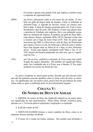96 
Em forma é apenas uma grande Yod, que implica o cérebro como a expansão do espermatozóide. 
SHIN: 
um Dente, claramente exibe as três raízes de um molar. É tam- bém um glifo da língua tripla de chamas, a letra se referindo ao elemento Fogo. A sugestão de devorar, comer, ou corroer, tam- bém é dada. A ideia do ternário mostrado pelos três Yods é corro- borada pelo valor da carta, 300. Embora a a letra seja apenas uma, a doutrina da Trindade está implícita. Daí a sua atribuição secun- dária ao elemento do Espírito. É também um glifo do Deus SHU, cuja cabeça e braços, separando SEB e NUIT, formam a letra. Isto a conecta com o fogo do Juízo Final (ATU XX). Eu posso aqui mencionar que SHU é o Deus do ar e não do fogo, do firmamento que separa a Terra e o Céu; de modo que a ideia da carta é estabe- lecer uma ligação entre as ideias de ar e fogo, os dois elementos ativos. Existe uma ligação semelhante entre Mem e Tau. O 12° ATU mostra um homem pendurado em uma cruz, que é o signifi- cado do Tau. 
TAU: 
um Tau ou Cruz, simboliza o elemento da Terra como uma solidi- ficação dos quatro elementos. Há também um significado fálico, onde Tau é atribuído não só à Terra, mas a Saturno. O Tau origi- nalmente era escrito em forma de cruz. 
Eu posso completar as observações acima, dizendo que elas deixam claro que não há nenhuma conexão apodítica entre as letras como há entre os núme- ros. Os significados são, em muitos casos, pouco mais do que indícios de certas linhas sobre as quais a meditação pode ser proveitosamente seguida. 
COLUNA V: OS NOMES DE DEUS EM ASSIAH 
1. EHEIEH. Os nomes de Deus das Sephiroth referem-se, na maior parte, aos significado de suas características. Desta forma, Eheieh, existência pura, pertence ao 1. O som da palavra representa a inspiração e a expiração. 
2. YAH dá o título do Pai. 
3. JEHOVAH ELOHIM fornece o nome completo do Deus, como se as Supernas fossem reunidas em Binah. 
4. O nome AL é usado em muitos sentidos. Seu sentido mais profundo é  
