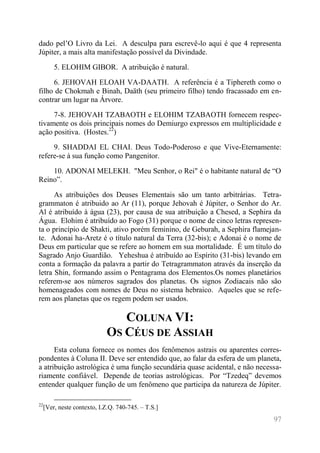 97 
dado pel’O Livro da Lei. A desculpa para escrevê-lo aqui é que 4 representa Júpiter, a mais alta manifestação possível da Divindade. 
5. ELOHIM GIBOR. A atribuição é natural. 
6. JEHOVAH ELOAH VA-DAATH. A referência é a Tiphereth como o filho de Chokmah e Binah, Daäth (seu primeiro filho) tendo fracassado em en- contrar um lugar na Árvore. 
7-8. JEHOVAH TZABAOTH e ELOHIM TZABAOTH fornecem respec- tivamente os dois principais nomes do Demiurgo expressos em multiplicidade e ação positiva. (Hostes.22) 
9. SHADDAI EL CHAI. Deus Todo-Poderoso e que Vive-Eternamente: refere-se à sua função como Pangenitor. 
10. ADONAI MELEKH. "Meu Senhor, o Rei" é o habitante natural de “O Reino”. 
As atribuições dos Deuses Elementais são um tanto arbitrárias. Tetra- grammaton é atribuido ao Ar (11), porque Jehovah é Júpiter, o Senhor do Ar. Al é atribuído à água (23), por causa de sua atribuição a Chesed, a Sephira da Água. Elohim é atribuído ao Fogo (31) porque o nome de cinco letras represen- ta o princípio de Shakti, ativo porém feminino, de Geburah, a Sephira flamejan- te. Adonai ha-Aretz é o título natural da Terra (32-bis); e Adonai é o nome de Deus em particular que se refere ao homem em sua mortalidade. É um título do Sagrado Anjo Guardião. Yeheshua é atribuído ao Espírito (31-bis) levando em conta a formação da palavra a partir do Tetragrammaton através da inserção da letra Shin, formando assim o Pentagrama dos Elementos.Os nomes planetários referem-se aos números sagrados dos planetas. Os signos Zodiacais não são homenageados com nomes de Deus no sistema hebraico. Aqueles que se refe- rem aos planetas que os regem podem ser usados. 
COLUNA VI: OS CÉUS DE ASSIAH 
Esta coluna fornece os nomes dos fenômenos astrais ou aparentes corres- pondentes à Coluna II. Deve ser entendido que, ao falar da esfera de um planeta, a atribuição astrológica é uma função secundária quase acidental, e não necessa- riamente confiável. Depende de teorias astrológicas. Por “Tzedeq” devemos entender qualquer função de um fenômeno que participa da natureza de Júpiter. 
22[Ver, neste contexto, I.Z.Q. 740-745. – T.S.]  